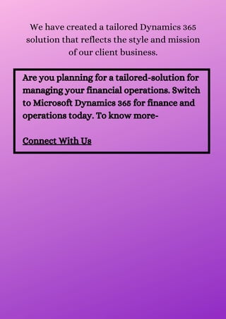 We have created a tailored Dynamics 365
solution that reflects the style and mission
of our client business.


Are you planning for a tailored-solution for
managing your financial operations. Switch
to Microsoft Dynamics 365 for finance and
operations today. To know more-


Connect With Us
 