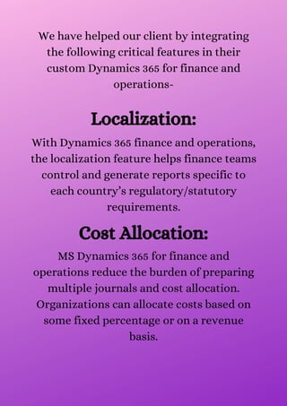 We have helped our client by integrating
the following critical features in their
custom Dynamics 365 for finance and
operations-


Localization:
With Dynamics 365 finance and operations,
the localization feature helps finance teams
control and generate reports specific to
each country’s regulatory/statutory
requirements.


Cost Allocation:
MS Dynamics 365 for finance and
operations reduce the burden of preparing
multiple journals and cost allocation.
Organizations can allocate costs based on
some fixed percentage or on a revenue
basis.


 
