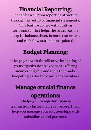 Financial Reporting:
It enables a custom reporting structure
through the setup of financial statements.
This feature comes with built-in
automation that helps the organization
keep its balance sheet, income statement,
and cash flow statements updated.


Budget Planning:
It helps you with the effective budgeting of
your organization’s expenses. Offering
smarter insights and tools that make
budgeting easier for your team members


Manage crucial finance
operations:
It helps you to register financial
transactions faster than ever before. It will
help you manage your relationships with
subsidiaries and partners.


 