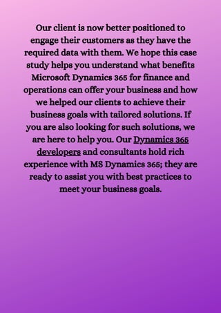 Our client is now better positioned to
engage their customers as they have the
required data with them. We hope this case
study helps you understand what benefits
Microsoft Dynamics 365 for finance and
operations can offer your business and how
we helped our clients to achieve their
business goals with tailored solutions. If
you are also looking for such solutions, we
are here to help you. Our Dynamics 365
developers and consultants hold rich
experience with MS Dynamics 365; they are
ready to assist you with best practices to
meet your business goals.




 