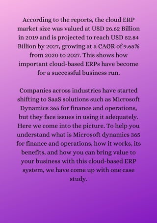 According to the reports, the cloud ERP
market size was valued at USD 26.62 Billion
in 2019 and is projected to reach USD 52.84
Billion by 2027, growing at a CAGR of 9.65%
from 2020 to 2027. This shows how
important cloud-based ERPs have become
for a successful business run.


Companies across industries have started
shifting to SaaS solutions such as Microsoft
Dynamics 365 for finance and operations,
but they face issues in using it adequately.
Here we come into the picture. To help you
understand what is Microsoft dynamics 365
for finance and operations, how it works, its
benefits, and how you can bring value to
your business with this cloud-based ERP
system, we have come up with one case
study.


 