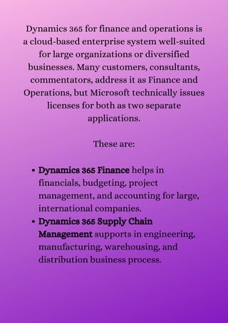 Dynamics 365 Finance helps in
financials, budgeting, project
management, and accounting for large,
international companies.
Dynamics 365 Supply Chain
Management supports in engineering,
manufacturing, warehousing, and
distribution business process.
Dynamics 365 for finance and operations is
a cloud-based enterprise system well-suited
for large organizations or diversified
businesses. Many customers, consultants,
commentators, address it as Finance and
Operations, but Microsoft technically issues
licenses for both as two separate
applications.


These are:


 