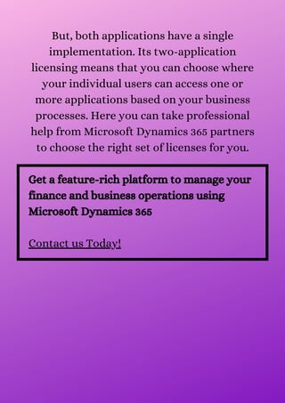 But, both applications have a single
implementation. Its two-application
licensing means that you can choose where
your individual users can access one or
more applications based on your business
processes. Here you can take professional
help from Microsoft Dynamics 365 partners
to choose the right set of licenses for you.
Get a feature-rich platform to manage your
finance and business operations using
Microsoft Dynamics 365
Contact us Today!
 