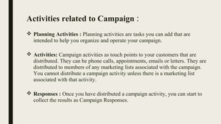 Activities related to Campaign :
 Planning Activities : Planning activities are tasks you can add that are
intended to help you organize and operate your campaign.
 Activities: Campaign activities as touch points to your customers that are
distributed. They can be phone calls, appointments, emails or letters. They are
distributed to members of any marketing lists associated with the campaign.
You cannot distribute a campaign activity unless there is a marketing list
associated with that activity.
 Responses : Once you have distributed a campaign activity, you can start to
collect the results as Campaign Responses.
 