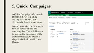 5. Quick Campaigns
A Quick Campaign in Microsoft 
Dynamics CRM is a single 
activity distributed to a list 
of Contacts, Leads, or Accounts. 
A quick campaign can be created 
from an advanced find or a 
marketing list. The activities can 
be assigned to the owners of the 
customer records, to a team, a 
single individual, or added to a 
Queue.
 