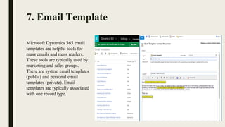 7. Email Template
Microsoft Dynamics 365 email 
templates are helpful tools for 
mass emails and mass mailers. 
These tools are typically used by 
marketing and sales groups.
There are system email templates 
(public) and personal email 
templates (private). Email 
templates are typically associated 
with one record type.
 