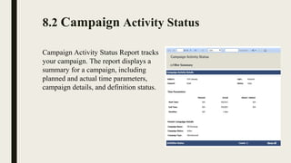 8.2 Campaign Activity Status
Campaign Activity Status Report tracks 
your campaign. The report displays a 
summary for a campaign, including 
planned and actual time parameters, 
campaign details, and definition status.
 