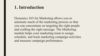 1. Introduction
Dynamics 365 for Marketing allows you to
automate much of the marketing process so that
you can concentrate on targeting the right people
and crafting the right message. The Marketing
module helps your marketing team to assign,
schedule, and track marketing campaign activities
and measure campaign performance.
 