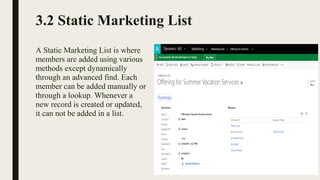 3.2 Static Marketing List
A Static Marketing List is where
members are added using various
methods except dynamically
through an advanced find. Each
member can be added manually or
through a lookup. Whenever a
new record is created or updated,
it can not be added in a list.
 