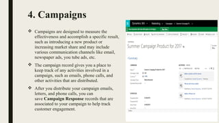 4. Campaigns
 Campaigns are designed to measure the
effectiveness and accomplish a specific result,
such as introducing a new product or
increasing market share and may include
various communication channels like email,
newspaper ads, you tube ads, etc.
 The campaign record gives you a place to
keep track of any activities involved in a
campaign, such as emails, phone calls, and
other activities that are distributed.
 After you distribute your campaign emails,
letters, and phone calls, you can
save Campaign Response records that are
associated to your campaign to help track
customer engagement.
 