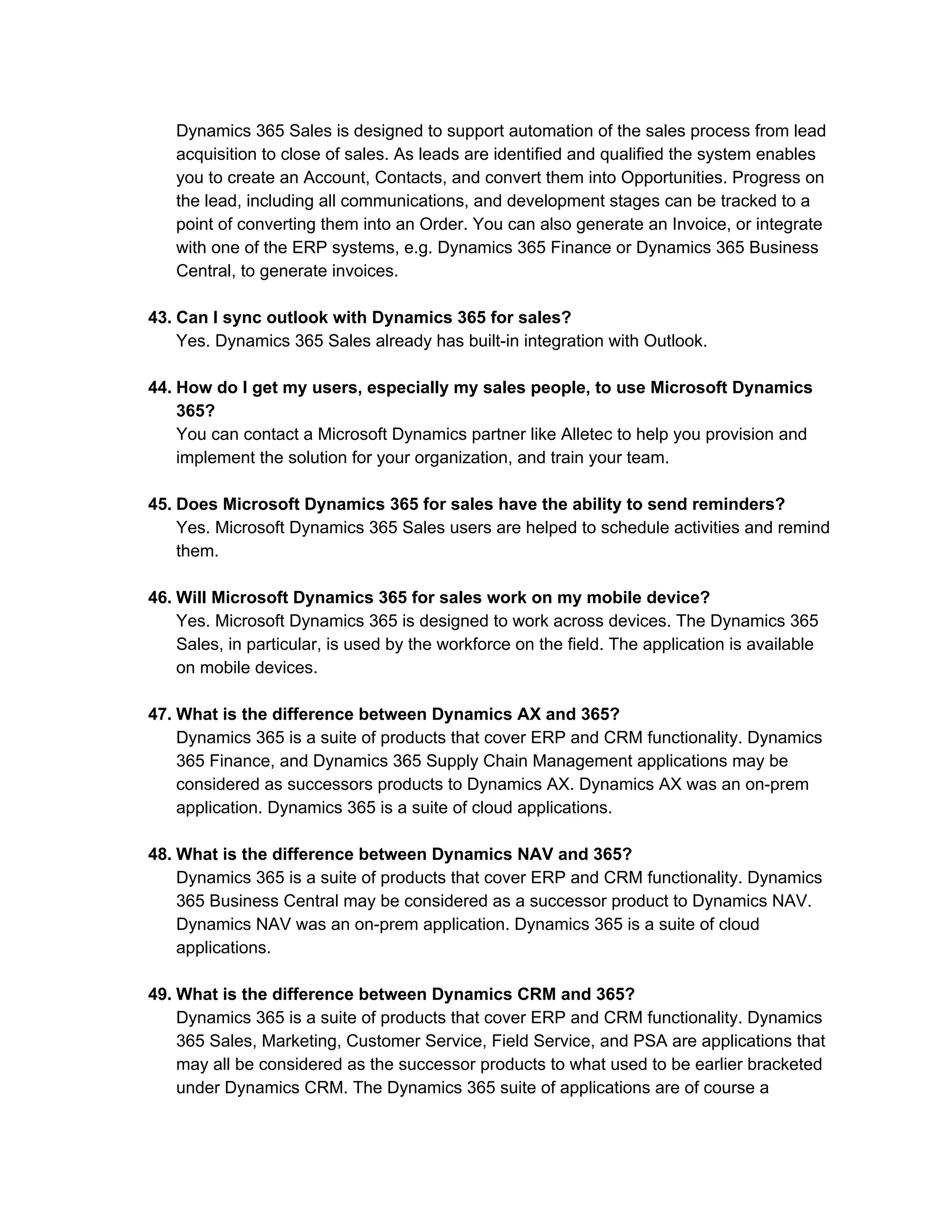 Dynamics 365 Sales is designed to support automation of the sales process from lead
acquisition to close of sales. As leads are identified and qualified the system enables
you to create an Account, Contacts, and convert them into Opportunities. Progress on
the lead, including all communications, and development stages can be tracked to a
point of converting them into an Order. You can also generate an Invoice, or integrate
with one of the ERP systems, e.g. Dynamics 365 Finance or Dynamics 365 Business
Central, to generate invoices.
43. Can I sync outlook with Dynamics 365 for sales?
Yes. Dynamics 365 Sales already has built-in integration with Outlook.
44. How do I get my users, especially my sales people, to use Microsoft Dynamics
365?
You can contact a Microsoft Dynamics partner like Alletec to help you provision and
implement the solution for your organization, and train your team.
45. Does Microsoft Dynamics 365 for sales have the ability to send reminders?
Yes. Microsoft Dynamics 365 Sales users are helped to schedule activities and remind
them.
46. Will Microsoft Dynamics 365 for sales work on my mobile device?
Yes. Microsoft Dynamics 365 is designed to work across devices. The Dynamics 365
Sales, in particular, is used by the workforce on the field. The application is available
on mobile devices.
47. What is the difference between Dynamics AX and 365?
Dynamics 365 is a suite of products that cover ERP and CRM functionality. Dynamics
365 Finance, and Dynamics 365 Supply Chain Management applications may be
considered as successors products to Dynamics AX. Dynamics AX was an on-prem
application. Dynamics 365 is a suite of cloud applications.
48. What is the difference between Dynamics NAV and 365?
Dynamics 365 is a suite of products that cover ERP and CRM functionality. Dynamics
365 Business Central may be considered as a successor product to Dynamics NAV.
Dynamics NAV was an on-prem application. Dynamics 365 is a suite of cloud
applications.
49. What is the difference between Dynamics CRM and 365?
Dynamics 365 is a suite of products that cover ERP and CRM functionality. Dynamics
365 Sales, Marketing, Customer Service, Field Service, and PSA are applications that
may all be considered as the successor products to what used to be earlier bracketed
under Dynamics CRM. The Dynamics 365 suite of applications are of course a
 