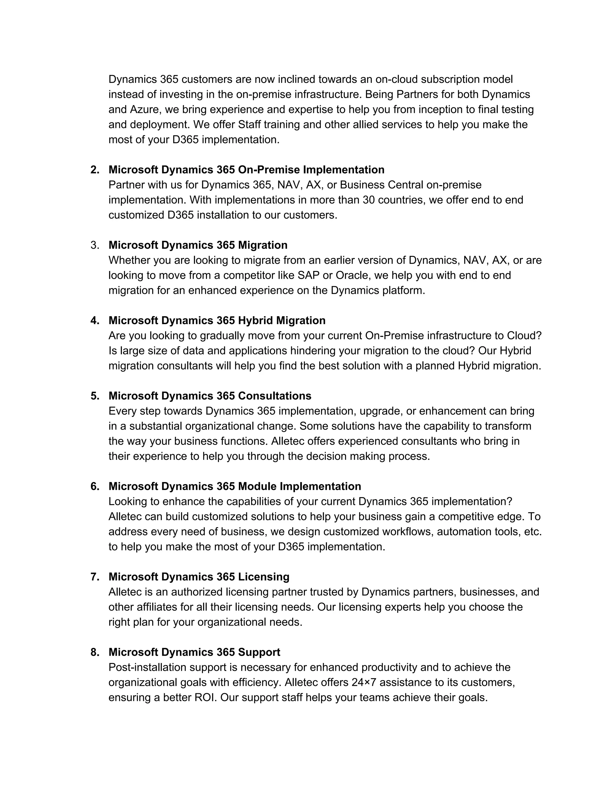 Dynamics 365 customers are now inclined towards an on-cloud subscription model
instead of investing in the on-premise infrastructure. Being Partners for both Dynamics
and Azure, we bring experience and expertise to help you from inception to final testing
and deployment. We offer Staff training and other allied services to help you make the
most of your D365 implementation.
2. Microsoft Dynamics 365 On-Premise Implementation
Partner with us for Dynamics 365, NAV, AX, or Business Central on-premise
implementation. With implementations in more than 30 countries, we offer end to end
customized D365 installation to our customers.
3. Microsoft Dynamics 365 Migration
Whether you are looking to migrate from an earlier version of Dynamics, NAV, AX, or are
looking to move from a competitor like SAP or Oracle, we help you with end to end
migration for an enhanced experience on the Dynamics platform.
4. Microsoft Dynamics 365 Hybrid Migration
Are you looking to gradually move from your current On-Premise infrastructure to Cloud?
Is large size of data and applications hindering your migration to the cloud? Our Hybrid
migration consultants will help you find the best solution with a planned Hybrid migration.
5. Microsoft Dynamics 365 Consultations
Every step towards Dynamics 365 implementation, upgrade, or enhancement can bring
in a substantial organizational change. Some solutions have the capability to transform
the way your business functions. Alletec offers experienced consultants who bring in
their experience to help you through the decision making process.
6. Microsoft Dynamics 365 Module Implementation
Looking to enhance the capabilities of your current Dynamics 365 implementation?
Alletec can build customized solutions to help your business gain a competitive edge. To
address every need of business, we design customized workflows, automation tools, etc.
to help you make the most of your D365 implementation.
7. Microsoft Dynamics 365 Licensing
Alletec is an authorized licensing partner trusted by Dynamics partners, businesses, and
other affiliates for all their licensing needs. Our licensing experts help you choose the
right plan for your organizational needs.
8. Microsoft Dynamics 365 Support
Post-installation support is necessary for enhanced productivity and to achieve the
organizational goals with efficiency. Alletec offers 24×7 assistance to its customers,
ensuring a better ROI. Our support staff helps your teams achieve their goals.
 