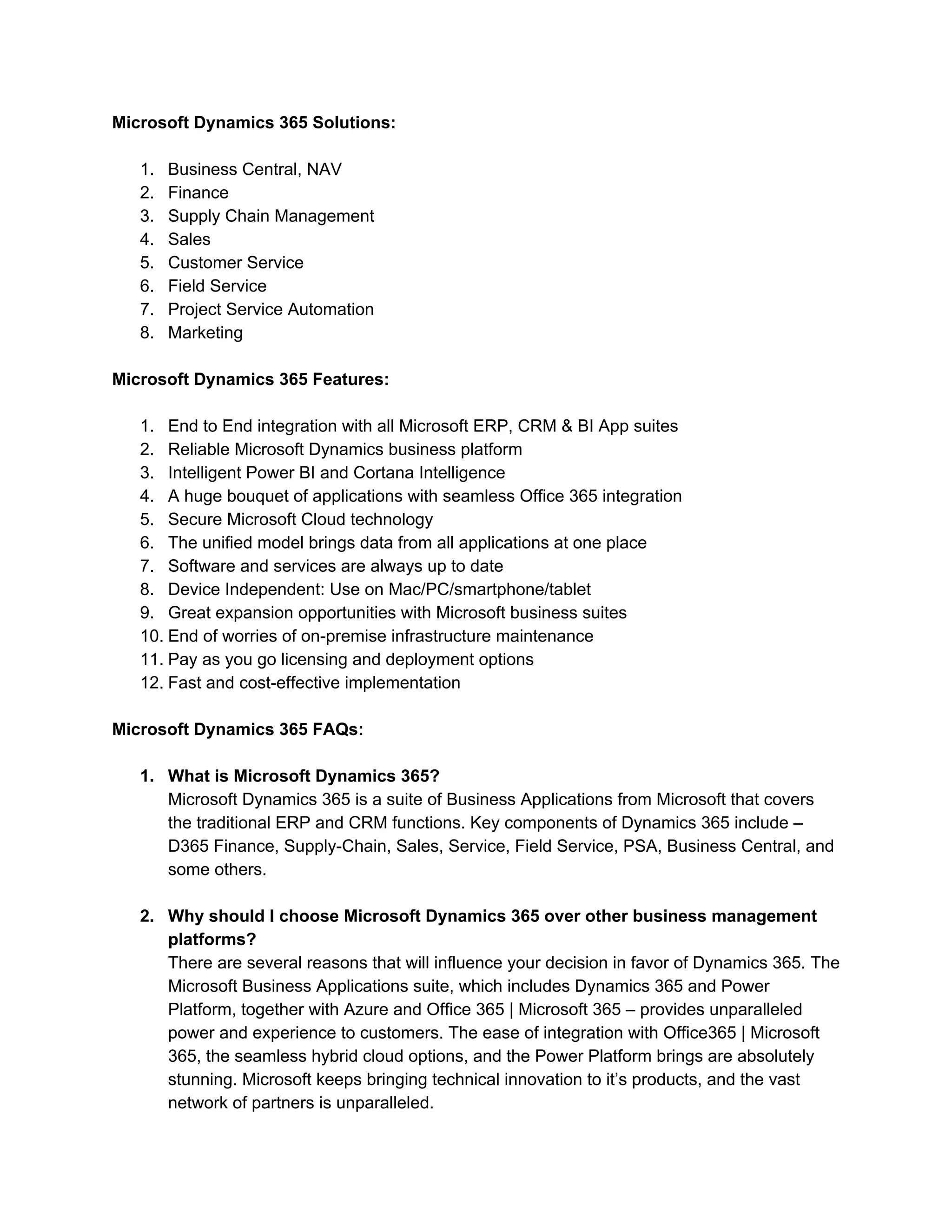 Microsoft Dynamics 365 Solutions:
1. Business Central, NAV
2. Finance
3. Supply Chain Management
4. Sales
5. Customer Service
6. Field Service
7. Project Service Automation
8. Marketing
Microsoft Dynamics 365 Features:
1. End to End integration with all Microsoft ERP, CRM & BI App suites
2. Reliable Microsoft Dynamics business platform
3. Intelligent Power BI and Cortana Intelligence
4. A huge bouquet of applications with seamless Office 365 integration
5. Secure Microsoft Cloud technology
6. The unified model brings data from all applications at one place
7. Software and services are always up to date
8. Device Independent: Use on Mac/PC/smartphone/tablet
9. Great expansion opportunities with Microsoft business suites
10. End of worries of on-premise infrastructure maintenance
11. Pay as you go licensing and deployment options
12. Fast and cost-effective implementation
Microsoft Dynamics 365 FAQs:
1. What is Microsoft Dynamics 365?
Microsoft Dynamics 365 is a suite of Business Applications from Microsoft that covers
the traditional ERP and CRM functions. Key components of Dynamics 365 include –
D365 Finance, Supply-Chain, Sales, Service, Field Service, PSA, Business Central, and
some others.
2. Why should I choose Microsoft Dynamics 365 over other business management
platforms?
There are several reasons that will influence your decision in favor of Dynamics 365. The
Microsoft Business Applications suite, which includes Dynamics 365 and Power
Platform, together with Azure and Office 365 | Microsoft 365 – provides unparalleled
power and experience to customers. The ease of integration with Office365 | Microsoft
365, the seamless hybrid cloud options, and the Power Platform brings are absolutely
stunning. Microsoft keeps bringing technical innovation to it’s products, and the vast
network of partners is unparalleled.
 