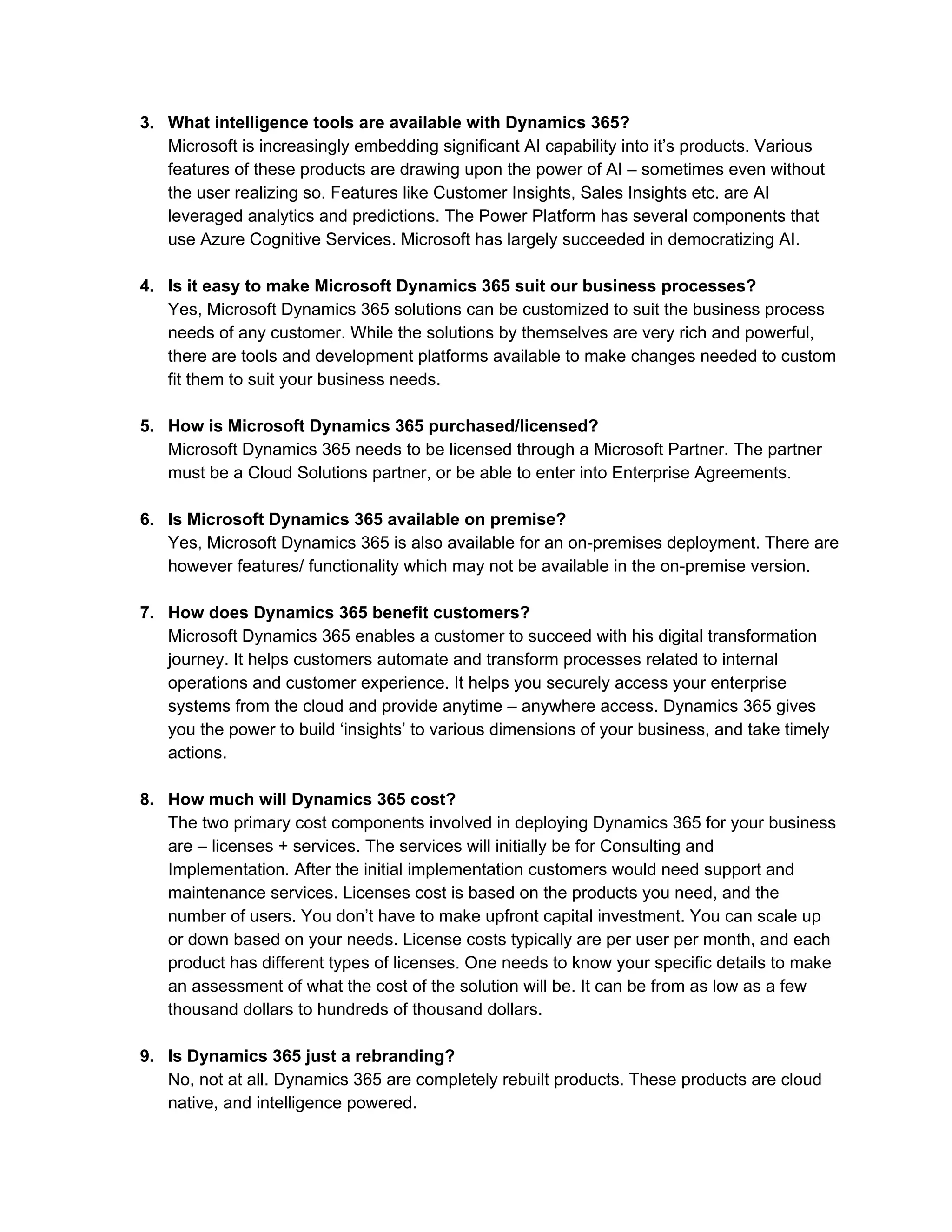 3. What intelligence tools are available with Dynamics 365?
Microsoft is increasingly embedding significant AI capability into it’s products. Various
features of these products are drawing upon the power of AI – sometimes even without
the user realizing so. Features like Customer Insights, Sales Insights etc. are AI
leveraged analytics and predictions. The Power Platform has several components that
use Azure Cognitive Services. Microsoft has largely succeeded in democratizing AI.
4. Is it easy to make Microsoft Dynamics 365 suit our business processes?
Yes, Microsoft Dynamics 365 solutions can be customized to suit the business process
needs of any customer. While the solutions by themselves are very rich and powerful,
there are tools and development platforms available to make changes needed to custom
fit them to suit your business needs.
5. How is Microsoft Dynamics 365 purchased/licensed?
Microsoft Dynamics 365 needs to be licensed through a Microsoft Partner. The partner
must be a Cloud Solutions partner, or be able to enter into Enterprise Agreements.
6. Is Microsoft Dynamics 365 available on premise?
Yes, Microsoft Dynamics 365 is also available for an on-premises deployment. There are
however features/ functionality which may not be available in the on-premise version.
7. How does Dynamics 365 benefit customers?
Microsoft Dynamics 365 enables a customer to succeed with his digital transformation
journey. It helps customers automate and transform processes related to internal
operations and customer experience. It helps you securely access your enterprise
systems from the cloud and provide anytime – anywhere access. Dynamics 365 gives
you the power to build ‘insights’ to various dimensions of your business, and take timely
actions.
8. How much will Dynamics 365 cost?
The two primary cost components involved in deploying Dynamics 365 for your business
are – licenses + services. The services will initially be for Consulting and
Implementation. After the initial implementation customers would need support and
maintenance services. Licenses cost is based on the products you need, and the
number of users. You don’t have to make upfront capital investment. You can scale up
or down based on your needs. License costs typically are per user per month, and each
product has different types of licenses. One needs to know your specific details to make
an assessment of what the cost of the solution will be. It can be from as low as a few
thousand dollars to hundreds of thousand dollars.
9. Is Dynamics 365 just a rebranding?
No, not at all. Dynamics 365 are completely rebuilt products. These products are cloud
native, and intelligence powered.
 