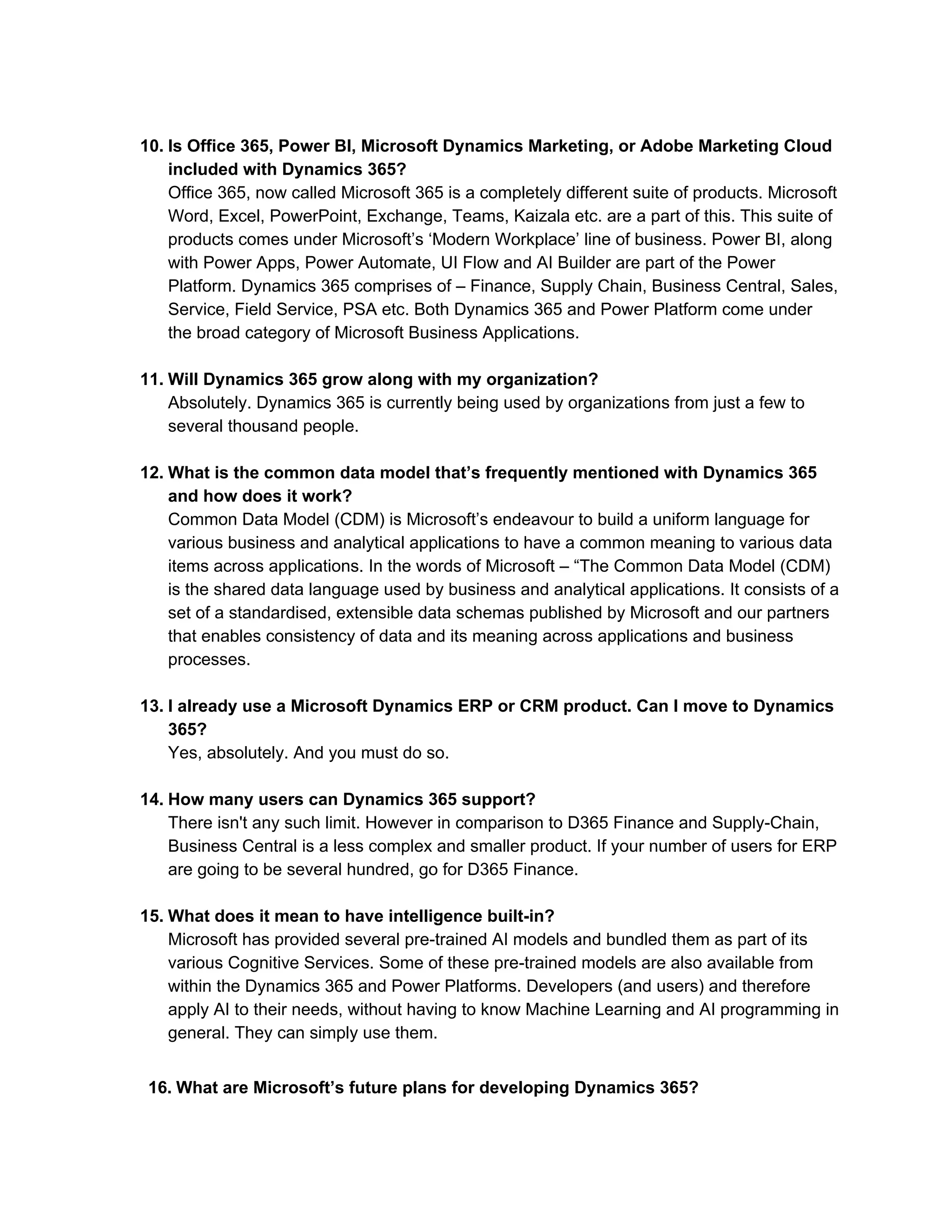10. Is Office 365, Power BI, Microsoft Dynamics Marketing, or Adobe Marketing Cloud
included with Dynamics 365?
Office 365, now called Microsoft 365 is a completely different suite of products. Microsoft
Word, Excel, PowerPoint, Exchange, Teams, Kaizala etc. are a part of this. This suite of
products comes under Microsoft’s ‘Modern Workplace’ line of business. Power BI, along
with Power Apps, Power Automate, UI Flow and AI Builder are part of the Power
Platform. Dynamics 365 comprises of – Finance, Supply Chain, Business Central, Sales,
Service, Field Service, PSA etc. Both Dynamics 365 and Power Platform come under
the broad category of Microsoft Business Applications.
11. Will Dynamics 365 grow along with my organization?
Absolutely. Dynamics 365 is currently being used by organizations from just a few to
several thousand people.
12. What is the common data model that’s frequently mentioned with Dynamics 365
and how does it work?
Common Data Model (CDM) is Microsoft’s endeavour to build a uniform language for
various business and analytical applications to have a common meaning to various data
items across applications. In the words of Microsoft – “The Common Data Model (CDM)
is the shared data language used by business and analytical applications. It consists of a
set of a standardised, extensible data schemas published by Microsoft and our partners
that enables consistency of data and its meaning across applications and business
processes.
13. I already use a Microsoft Dynamics ERP or CRM product. Can I move to Dynamics
365?
Yes, absolutely. And you must do so.
14. How many users can Dynamics 365 support?
There isn't any such limit. However in comparison to D365 Finance and Supply-Chain,
Business Central is a less complex and smaller product. If your number of users for ERP
are going to be several hundred, go for D365 Finance.
15. What does it mean to have intelligence built-in?
Microsoft has provided several pre-trained AI models and bundled them as part of its
various Cognitive Services. Some of these pre-trained models are also available from
within the Dynamics 365 and Power Platforms. Developers (and users) and therefore
apply AI to their needs, without having to know Machine Learning and AI programming in
general. They can simply use them.
16. What are Microsoft’s future plans for developing Dynamics 365?
 