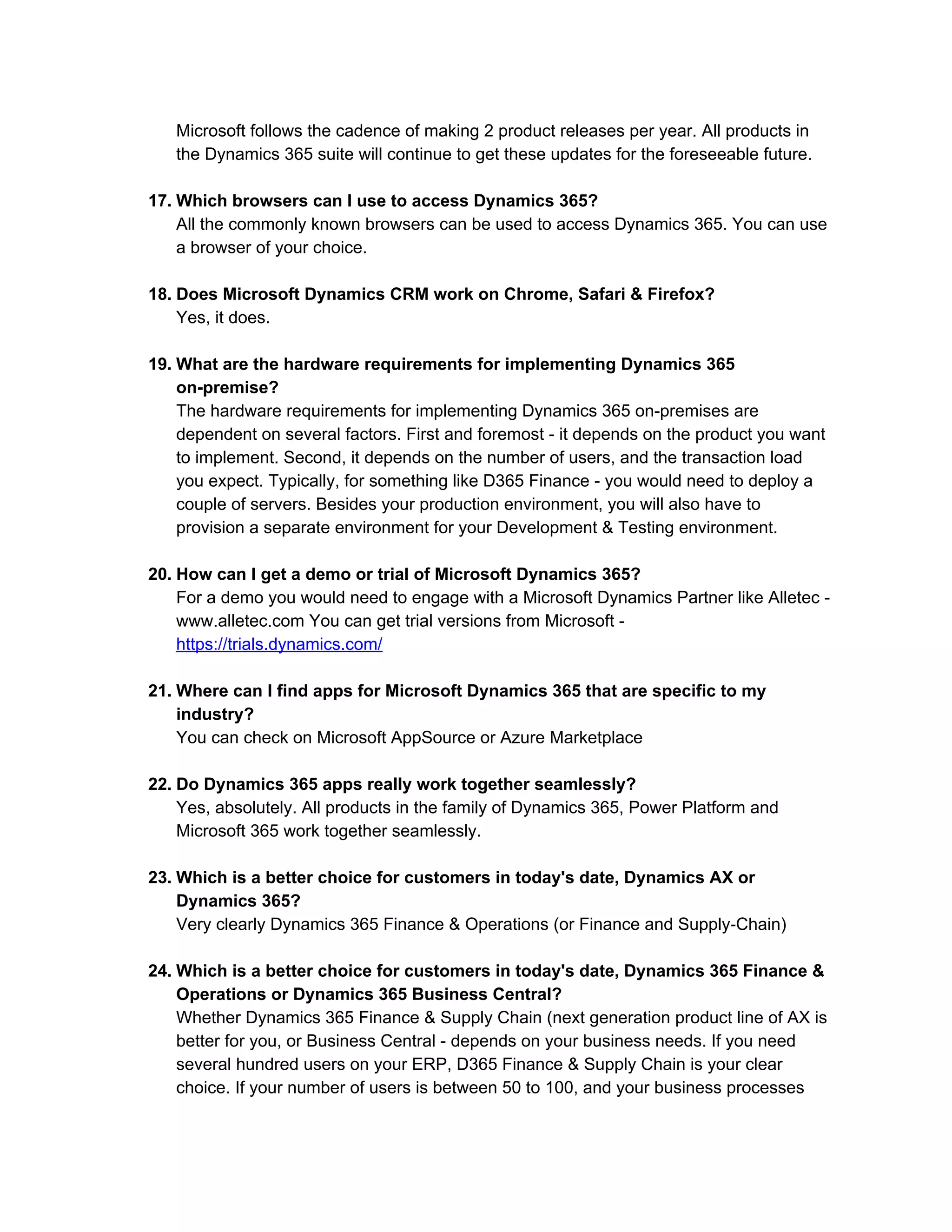 Microsoft follows the cadence of making 2 product releases per year. All products in
the Dynamics 365 suite will continue to get these updates for the foreseeable future.
17. Which browsers can I use to access Dynamics 365?
All the commonly known browsers can be used to access Dynamics 365. You can use
a browser of your choice.
18. Does Microsoft Dynamics CRM work on Chrome, Safari & Firefox?
Yes, it does.
19. What are the hardware requirements for implementing Dynamics 365
on-premise?
The hardware requirements for implementing Dynamics 365 on-premises are
dependent on several factors. First and foremost - it depends on the product you want
to implement. Second, it depends on the number of users, and the transaction load
you expect. Typically, for something like D365 Finance - you would need to deploy a
couple of servers. Besides your production environment, you will also have to
provision a separate environment for your Development & Testing environment.
20. How can I get a demo or trial of Microsoft Dynamics 365?
For a demo you would need to engage with a Microsoft Dynamics Partner like Alletec -
www.alletec.com You can get trial versions from Microsoft -
https://trials.dynamics.com/
21. Where can I find apps for Microsoft Dynamics 365 that are specific to my
industry?
You can check on Microsoft AppSource or Azure Marketplace
22. Do Dynamics 365 apps really work together seamlessly?
Yes, absolutely. All products in the family of Dynamics 365, Power Platform and
Microsoft 365 work together seamlessly.
23. Which is a better choice for customers in today's date, Dynamics AX or
Dynamics 365?
Very clearly Dynamics 365 Finance & Operations (or Finance and Supply-Chain)
24. Which is a better choice for customers in today's date, Dynamics 365 Finance &
Operations or Dynamics 365 Business Central?
Whether Dynamics 365 Finance & Supply Chain (next generation product line of AX is
better for you, or Business Central - depends on your business needs. If you need
several hundred users on your ERP, D365 Finance & Supply Chain is your clear
choice. If your number of users is between 50 to 100, and your business processes
 