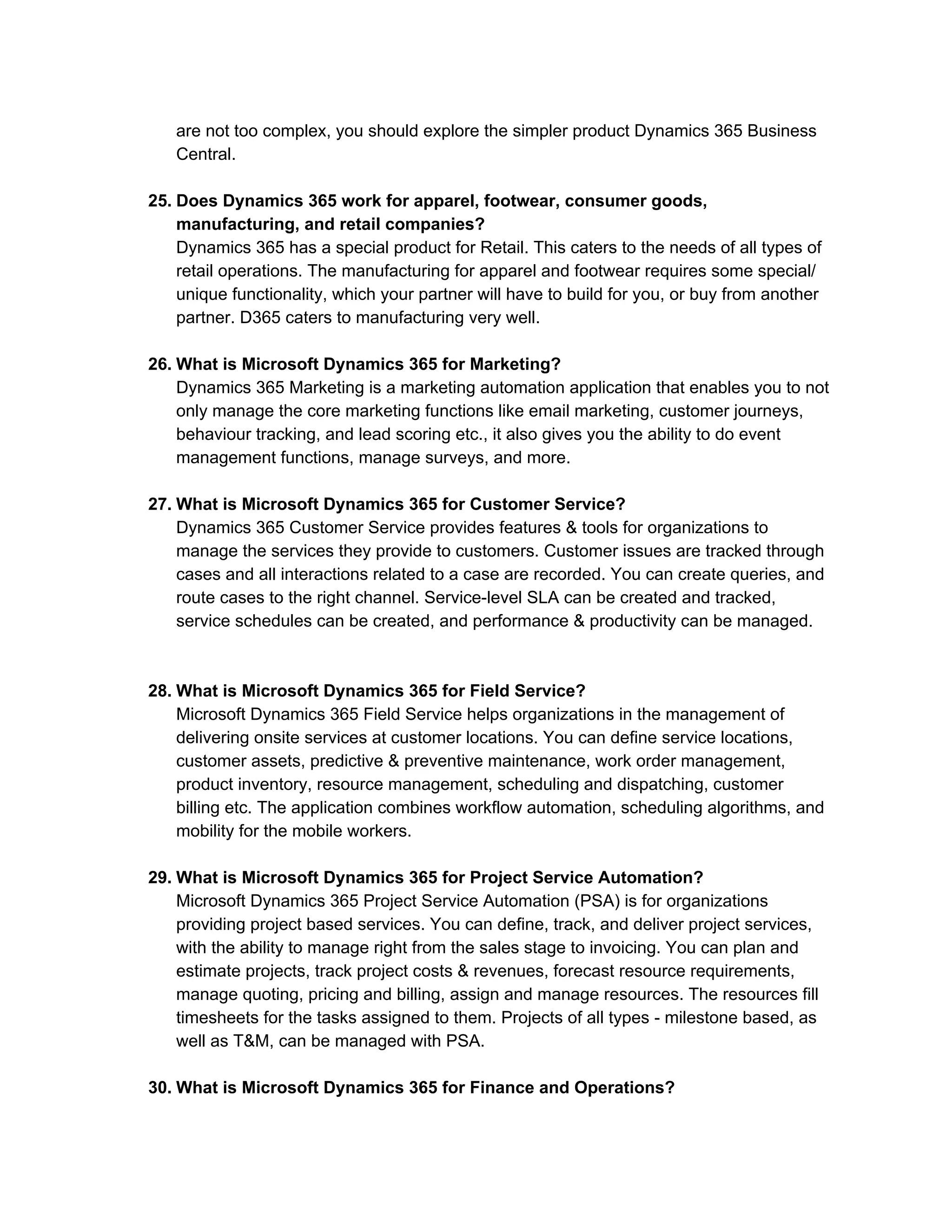 are not too complex, you should explore the simpler product Dynamics 365 Business
Central.
25. Does Dynamics 365 work for apparel, footwear, consumer goods,
manufacturing, and retail companies?
Dynamics 365 has a special product for Retail. This caters to the needs of all types of
retail operations. The manufacturing for apparel and footwear requires some special/
unique functionality, which your partner will have to build for you, or buy from another
partner. D365 caters to manufacturing very well.
26. What is Microsoft Dynamics 365 for Marketing?
Dynamics 365 Marketing is a marketing automation application that enables you to not
only manage the core marketing functions like email marketing, customer journeys,
behaviour tracking, and lead scoring etc., it also gives you the ability to do event
management functions, manage surveys, and more.
27. What is Microsoft Dynamics 365 for Customer Service?
Dynamics 365 Customer Service provides features & tools for organizations to
manage the services they provide to customers. Customer issues are tracked through
cases and all interactions related to a case are recorded. You can create queries, and
route cases to the right channel. Service-level SLA can be created and tracked,
service schedules can be created, and performance & productivity can be managed.
28. What is Microsoft Dynamics 365 for Field Service?
Microsoft Dynamics 365 Field Service helps organizations in the management of
delivering onsite services at customer locations. You can define service locations,
customer assets, predictive & preventive maintenance, work order management,
product inventory, resource management, scheduling and dispatching, customer
billing etc. The application combines workflow automation, scheduling algorithms, and
mobility for the mobile workers.
29. What is Microsoft Dynamics 365 for Project Service Automation?
Microsoft Dynamics 365 Project Service Automation (PSA) is for organizations
providing project based services. You can define, track, and deliver project services,
with the ability to manage right from the sales stage to invoicing. You can plan and
estimate projects, track project costs & revenues, forecast resource requirements,
manage quoting, pricing and billing, assign and manage resources. The resources fill
timesheets for the tasks assigned to them. Projects of all types - milestone based, as
well as T&M, can be managed with PSA.
30. What is Microsoft Dynamics 365 for Finance and Operations?
 