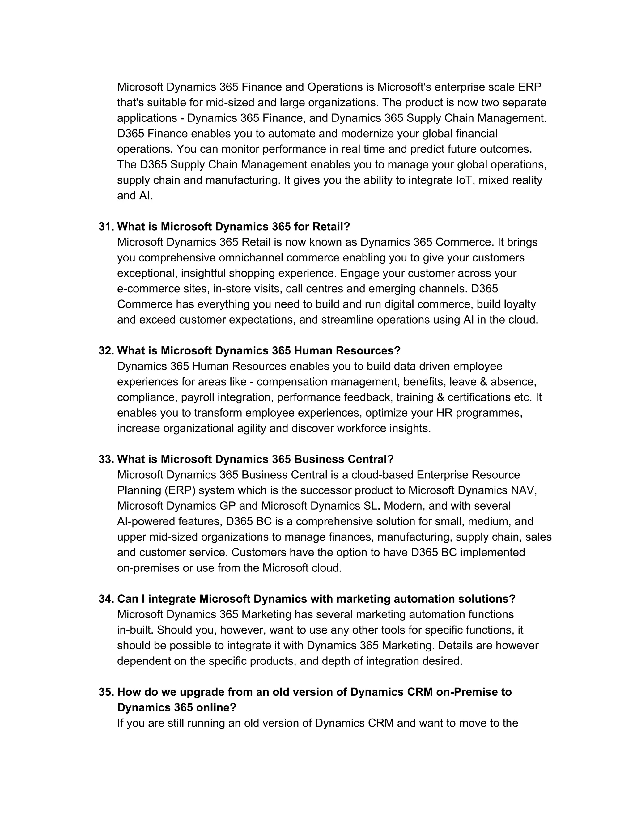 Microsoft Dynamics 365 Finance and Operations is Microsoft's enterprise scale ERP
that's suitable for mid-sized and large organizations. The product is now two separate
applications - Dynamics 365 Finance, and Dynamics 365 Supply Chain Management.
D365 Finance enables you to automate and modernize your global financial
operations. You can monitor performance in real time and predict future outcomes.
The D365 Supply Chain Management enables you to manage your global operations,
supply chain and manufacturing. It gives you the ability to integrate IoT, mixed reality
and AI.
31. What is Microsoft Dynamics 365 for Retail?
Microsoft Dynamics 365 Retail is now known as Dynamics 365 Commerce. It brings
you comprehensive omnichannel commerce enabling you to give your customers
exceptional, insightful shopping experience. Engage your customer across your
e-commerce sites, in-store visits, call centres and emerging channels. D365
Commerce has everything you need to build and run digital commerce, build loyalty
and exceed customer expectations, and streamline operations using AI in the cloud.
32. What is Microsoft Dynamics 365 Human Resources?
Dynamics 365 Human Resources enables you to build data driven employee
experiences for areas like - compensation management, benefits, leave & absence,
compliance, payroll integration, performance feedback, training & certifications etc. It
enables you to transform employee experiences, optimize your HR programmes,
increase organizational agility and discover workforce insights.
33. What is Microsoft Dynamics 365 Business Central?
Microsoft Dynamics 365 Business Central is a cloud-based Enterprise Resource
Planning (ERP) system which is the successor product to Microsoft Dynamics NAV,
Microsoft Dynamics GP and Microsoft Dynamics SL. Modern, and with several
AI-powered features, D365 BC is a comprehensive solution for small, medium, and
upper mid-sized organizations to manage finances, manufacturing, supply chain, sales
and customer service. Customers have the option to have D365 BC implemented
on-premises or use from the Microsoft cloud.
34. Can I integrate Microsoft Dynamics with marketing automation solutions?
Microsoft Dynamics 365 Marketing has several marketing automation functions
in-built. Should you, however, want to use any other tools for specific functions, it
should be possible to integrate it with Dynamics 365 Marketing. Details are however
dependent on the specific products, and depth of integration desired.
35. How do we upgrade from an old version of Dynamics CRM on-Premise to
Dynamics 365 online?
If you are still running an old version of Dynamics CRM and want to move to the
 