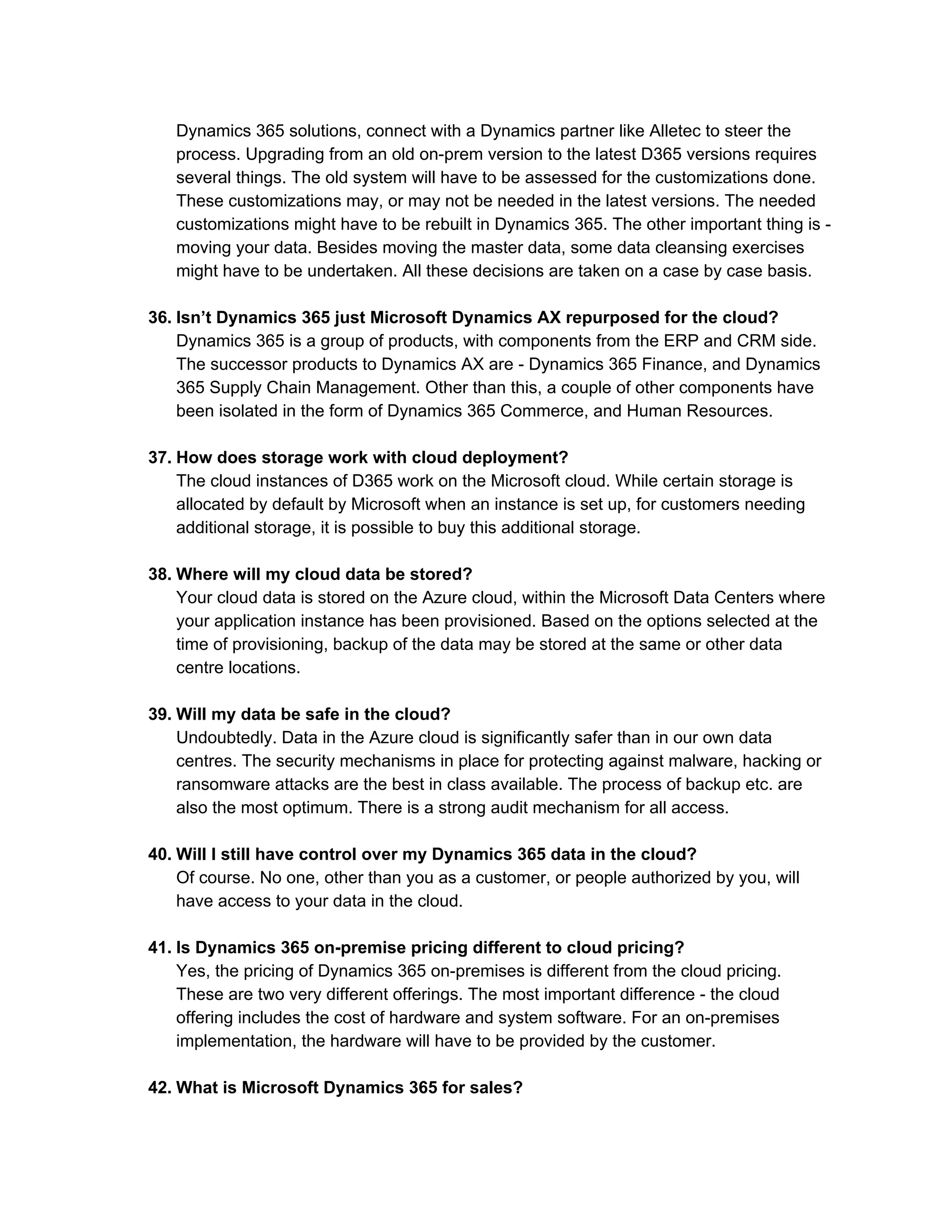 Dynamics 365 solutions, connect with a Dynamics partner like Alletec to steer the
process. Upgrading from an old on-prem version to the latest D365 versions requires
several things. The old system will have to be assessed for the customizations done.
These customizations may, or may not be needed in the latest versions. The needed
customizations might have to be rebuilt in Dynamics 365. The other important thing is -
moving your data. Besides moving the master data, some data cleansing exercises
might have to be undertaken. All these decisions are taken on a case by case basis.
36. Isn’t Dynamics 365 just Microsoft Dynamics AX repurposed for the cloud?
Dynamics 365 is a group of products, with components from the ERP and CRM side.
The successor products to Dynamics AX are - Dynamics 365 Finance, and Dynamics
365 Supply Chain Management. Other than this, a couple of other components have
been isolated in the form of Dynamics 365 Commerce, and Human Resources.
37. How does storage work with cloud deployment?
The cloud instances of D365 work on the Microsoft cloud. While certain storage is
allocated by default by Microsoft when an instance is set up, for customers needing
additional storage, it is possible to buy this additional storage.
38. Where will my cloud data be stored?
Your cloud data is stored on the Azure cloud, within the Microsoft Data Centers where
your application instance has been provisioned. Based on the options selected at the
time of provisioning, backup of the data may be stored at the same or other data
centre locations.
39. Will my data be safe in the cloud?
Undoubtedly. Data in the Azure cloud is significantly safer than in our own data
centres. The security mechanisms in place for protecting against malware, hacking or
ransomware attacks are the best in class available. The process of backup etc. are
also the most optimum. There is a strong audit mechanism for all access.
40. Will I still have control over my Dynamics 365 data in the cloud?
Of course. No one, other than you as a customer, or people authorized by you, will
have access to your data in the cloud.
41. Is Dynamics 365 on-premise pricing different to cloud pricing?
Yes, the pricing of Dynamics 365 on-premises is different from the cloud pricing.
These are two very different offerings. The most important difference - the cloud
offering includes the cost of hardware and system software. For an on-premises
implementation, the hardware will have to be provided by the customer.
42. What is Microsoft Dynamics 365 for sales?
 