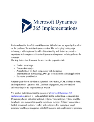 Business benefits from Microsoft Dynamics 365 solutions are squarely dependent
on the quality of the solution implementation. The underlying cutting edge
technology, with depth and breadth of functionality and feature set, requires
experience and competence from the implementation partner to bring value to the
customer.
The key factors that determine the success of a project include:
 Product knowledge
 Domain knowledge
 Availability of pre-built components with the partner
 Implementation methodology, DevOps tools and their skillful application
 Focus and prioritization
Whether your chosen solution is Dynamics 365 Finance, SCM, Business Central,
or components of Dynamics 365 Customer Engagement, the above factors
uniformly impact the implementation project.
Yet another factor impacting the success of a Microsoft Dynamics 365
implementation project is - technical ability in the partner team to integrate the
Dynamics solution with other external systems. These external systems could be
the client's own systems for specific operational purpose, 3rd party systems (e,g.
banks), systems of partners, vendors and customers. For example, a travel
company would need integration with GDS systems, and an eCommerce company
 