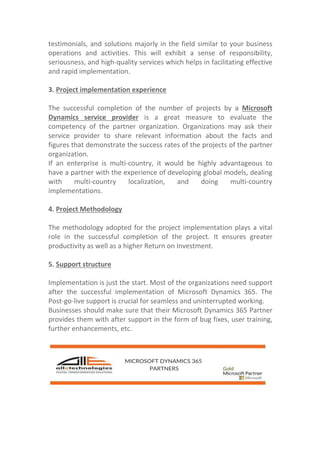 testimonials, and solutions majorly in the field similar to your business
operations and activities. This will exhibit a sense of responsibility,
seriousness, and high-quality services which helps in facilitating effective
and rapid implementation.
3. Project implementation experience
The successful completion of the number of projects by a Microsoft
Dynamics service provider is a great measure to evaluate the
competency of the partner organization. Organizations may ask their
service provider to share relevant information about the facts and
figures that demonstrate the success rates of the projects of the partner
organization.
If an enterprise is multi-country, it would be highly advantageous to
have a partner with the experience of developing global models, dealing
with multi-country localization, and doing multi-country
implementations.
4. Project Methodology
The methodology adopted for the project implementation plays a vital
role in the successful completion of the project. It ensures greater
productivity as well as a higher Return on Investment.
5. Support structure
Implementation is just the start. Most of the organizations need support
after the successful implementation of Microsoft Dynamics 365. The
Post-go-live support is crucial for seamless and uninterrupted working.
Businesses should make sure that their Microsoft Dynamics 365 Partner
provides them with after support in the form of bug fixes, user training,
further enhancements, etc.
 