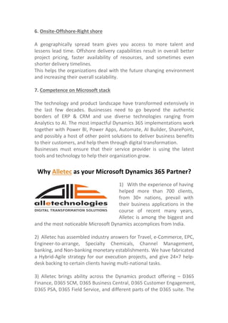 6. Onsite-Offshore-Right shore
A geographically spread team gives you access to more talent and
lessens lead time. Offshore delivery capabilities result in overall better
project pricing, faster availability of resources, and sometimes even
shorter delivery timelines.
This helps the organizations deal with the future changing environment
and increasing their overall scalability.
7. Competence on Microsoft stack
The technology and product landscape have transformed extensively in
the last few decades. Businesses need to go beyond the authentic
borders of ERP & CRM and use diverse technologies ranging from
Analytics to AI. The most impactful Dynamics 365 implementations work
together with Power BI, Power Apps, Automate, AI Builder, SharePoint,
and possibly a host of other point solutions to deliver business benefits
to their customers, and help them through digital transformation.
Businesses must ensure that their service provider is using the latest
tools and technology to help their organization grow.
Why Alletec as your Microsoft Dynamics 365 Partner?
and the most noticeable Microsoft Dynamics accomplices from India.
2) Alletec has assembled industry answers for Travel, e-Commerce, EPC,
Engineer-to-arrange, Specialty Chemicals, Channel Management,
banking, and Non-banking monetary establishments. We have fabricated
a Hybrid-Agile strategy for our execution projects, and give 24×7 help-
desk backing to certain clients having multi-national tasks.
3) Alletec brings ability across the Dynamics product offering – D365
Finance, D365 SCM, D365 Business Central, D365 Customer Engagement,
D365 PSA, D365 Field Service, and different parts of the D365 suite. The
1) With the experience of having
helped more than 700 clients,
from 30+ nations, prevail with
their business applications in the
course of recent many years,
Alletec is among the biggest and
 