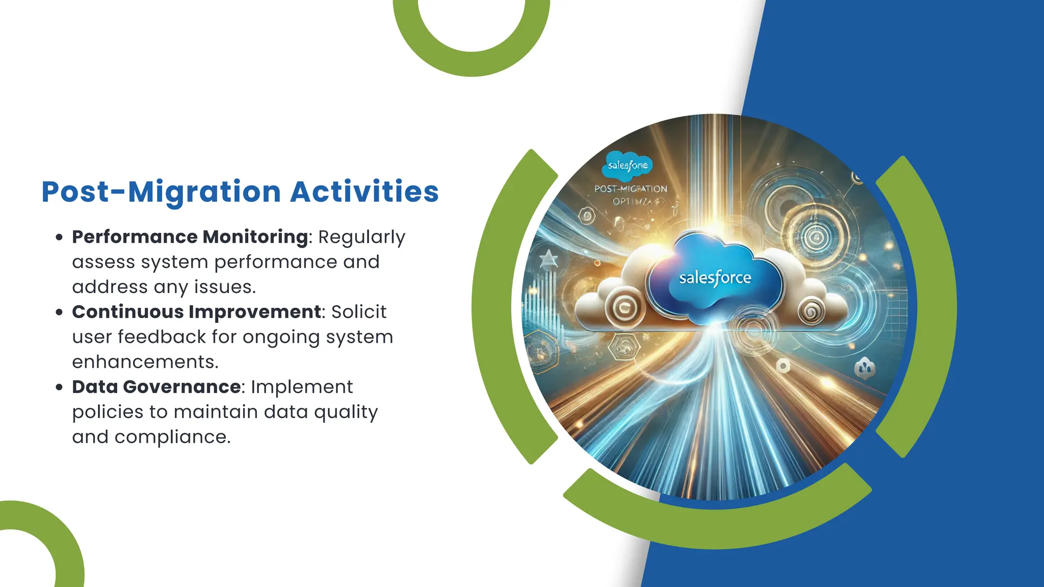 Post-Migration Activities
Performance Monitoring: Regularly
assess system performance and
address any issues.
Continuous Improvement: Solicit
user feedback for ongoing system
enhancements.
Data Governance: Implement
policies to maintain data quality
and compliance.
 