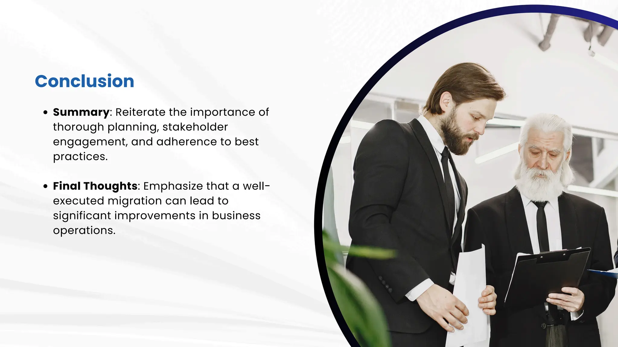 Conclusion
Summary: Reiterate the importance of
thorough planning, stakeholder
engagement, and adherence to best
practices.
Final Thoughts: Emphasize that a well-
executed migration can lead to
significant improvements in business
operations.
 