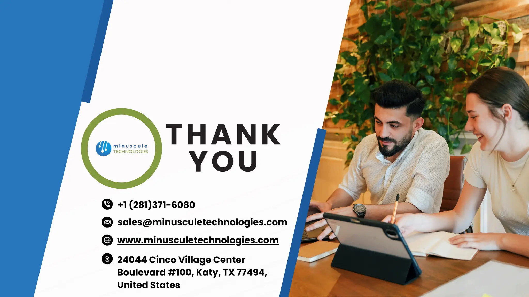 THANK
YOU
www.minusculetechnologies.com
sales@minusculetechnologies.com
24044 Cinco Village Center
Boulevard #100, Katy, TX 77494,
United States
+1 (281)371-6080
 