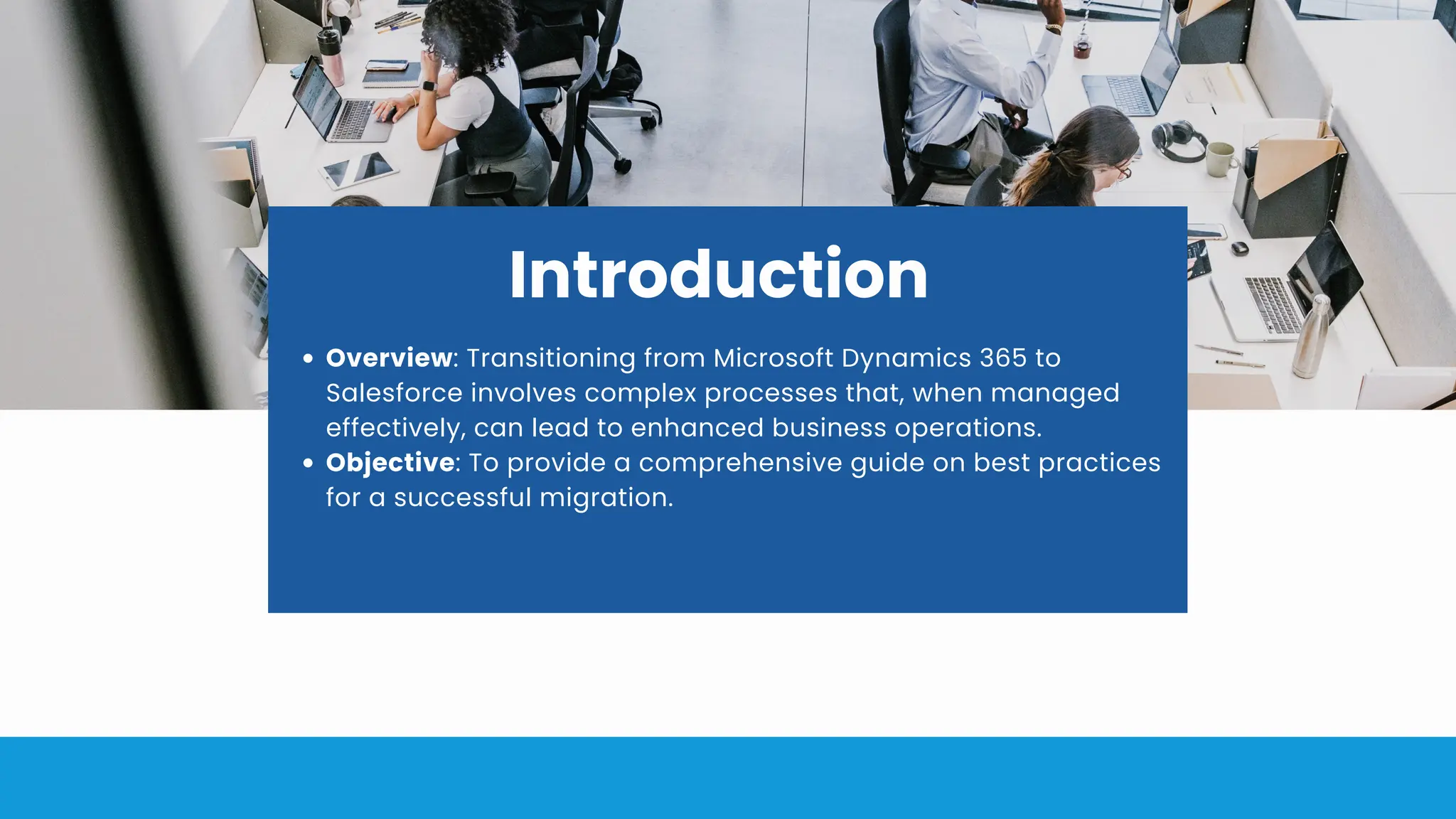 Introduction
Overview: Transitioning from Microsoft Dynamics 365 to
Salesforce involves complex processes that, when managed
effectively, can lead to enhanced business operations.
Objective: To provide a comprehensive guide on best practices
for a successful migration.
 