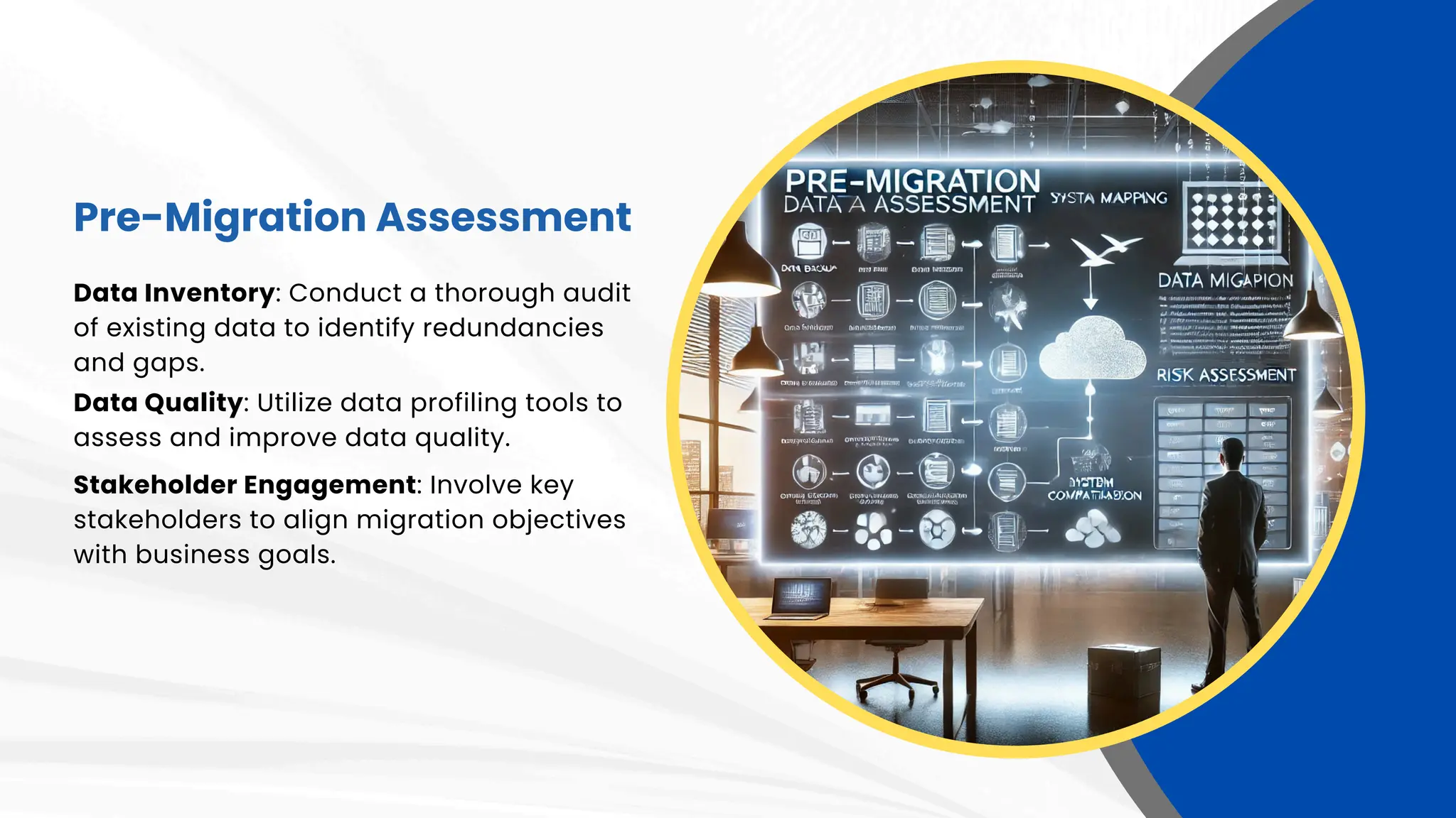 Pre-Migration Assessment
Data Inventory: Conduct a thorough audit
of existing data to identify redundancies
and gaps.
Data Quality: Utilize data profiling tools to
assess and improve data quality.
Stakeholder Engagement: Involve key
stakeholders to align migration objectives
with business goals.
 