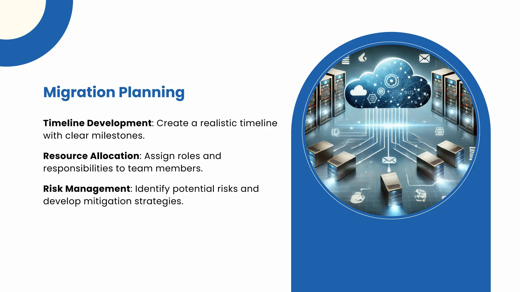 Timeline Development: Create a realistic timeline
with clear milestones.
Migration Planning
Resource Allocation: Assign roles and
responsibilities to team members.
Risk Management: Identify potential risks and
develop mitigation strategies.
 