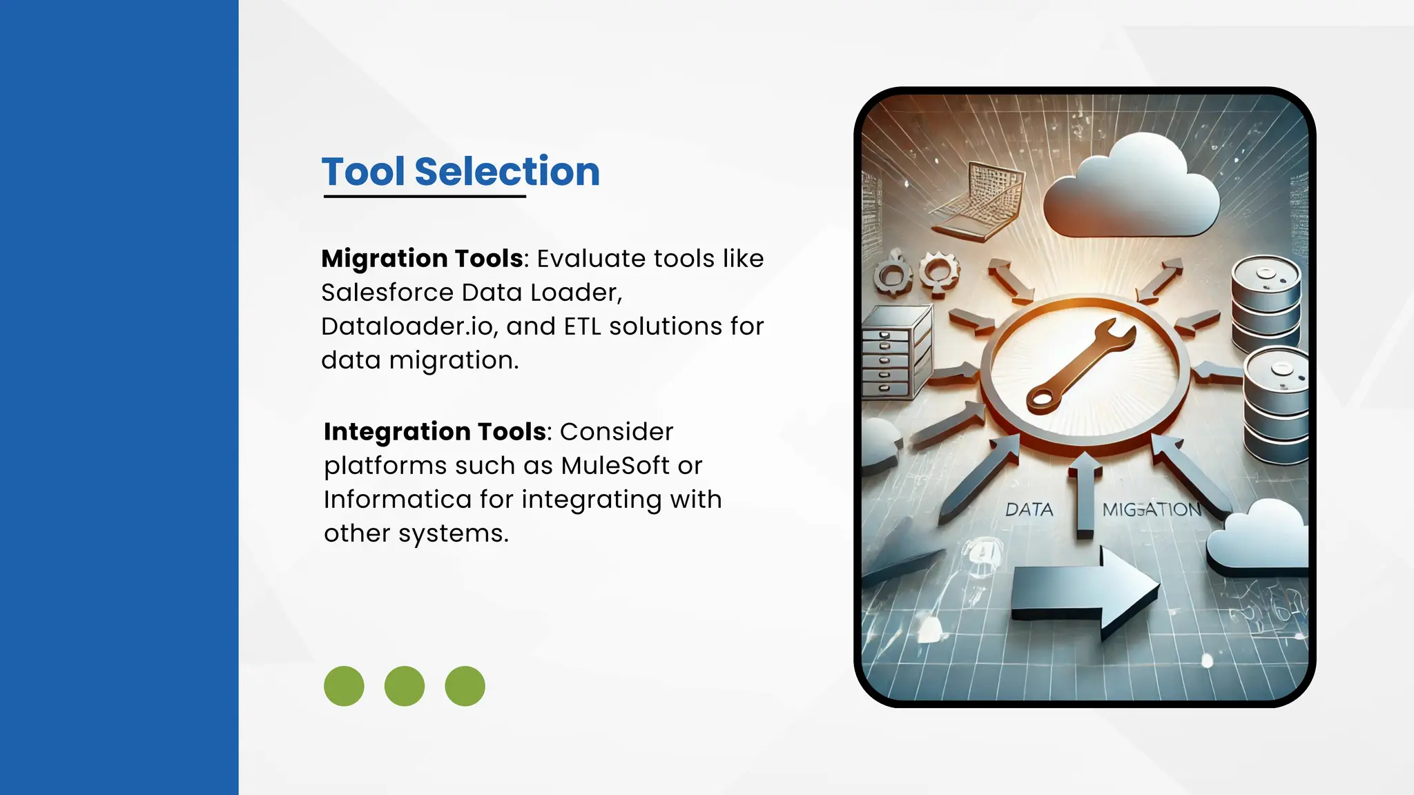 Tool Selection
Integration Tools: Consider
platforms such as MuleSoft or
Informatica for integrating with
other systems.
Migration Tools: Evaluate tools like
Salesforce Data Loader,
Dataloader.io, and ETL solutions for
data migration.
 