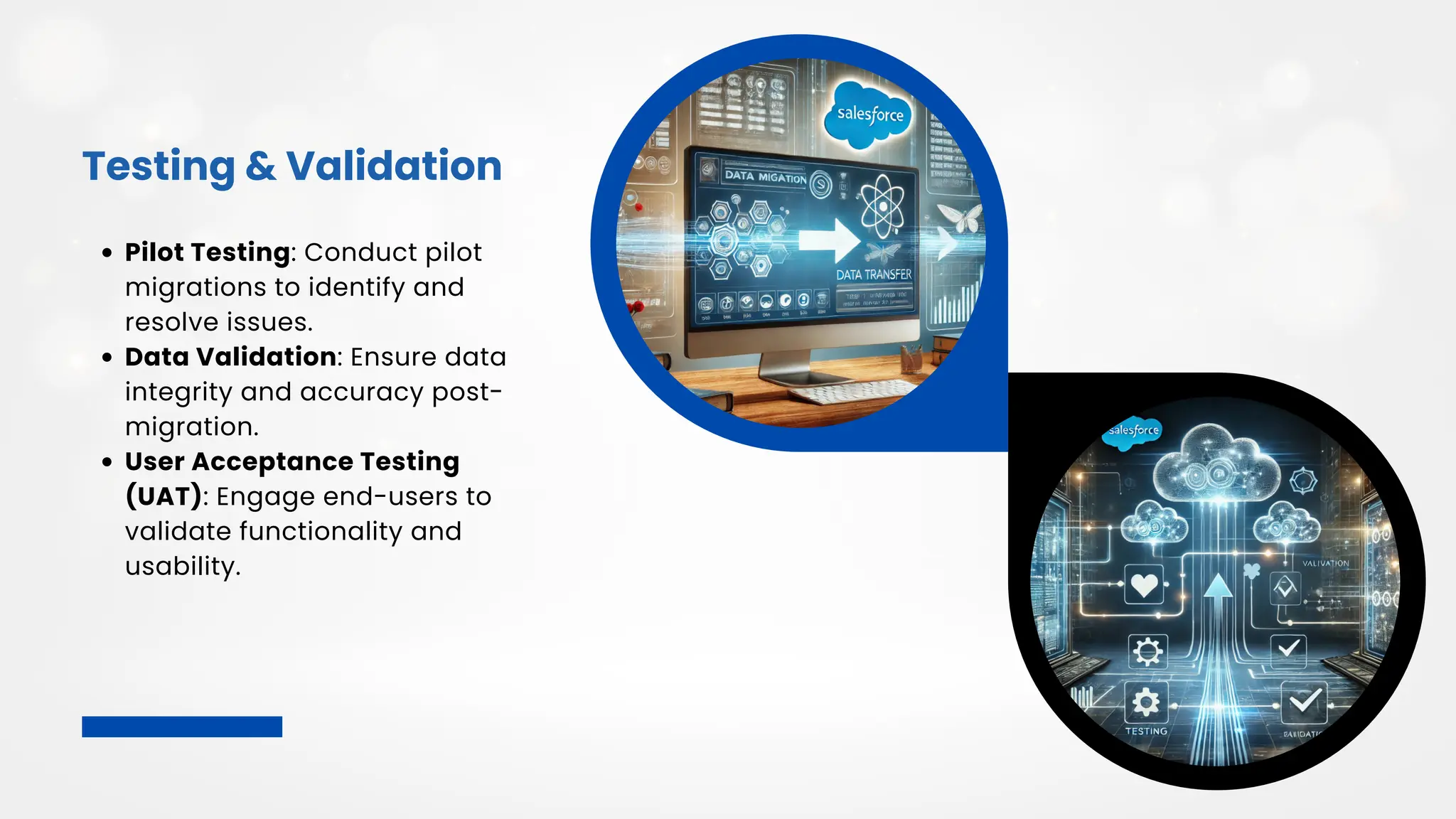 Testing & Validation
Pilot Testing: Conduct pilot
migrations to identify and
resolve issues.
Data Validation: Ensure data
integrity and accuracy post-
migration.
User Acceptance Testing
(UAT): Engage end-users to
validate functionality and
usability.
 