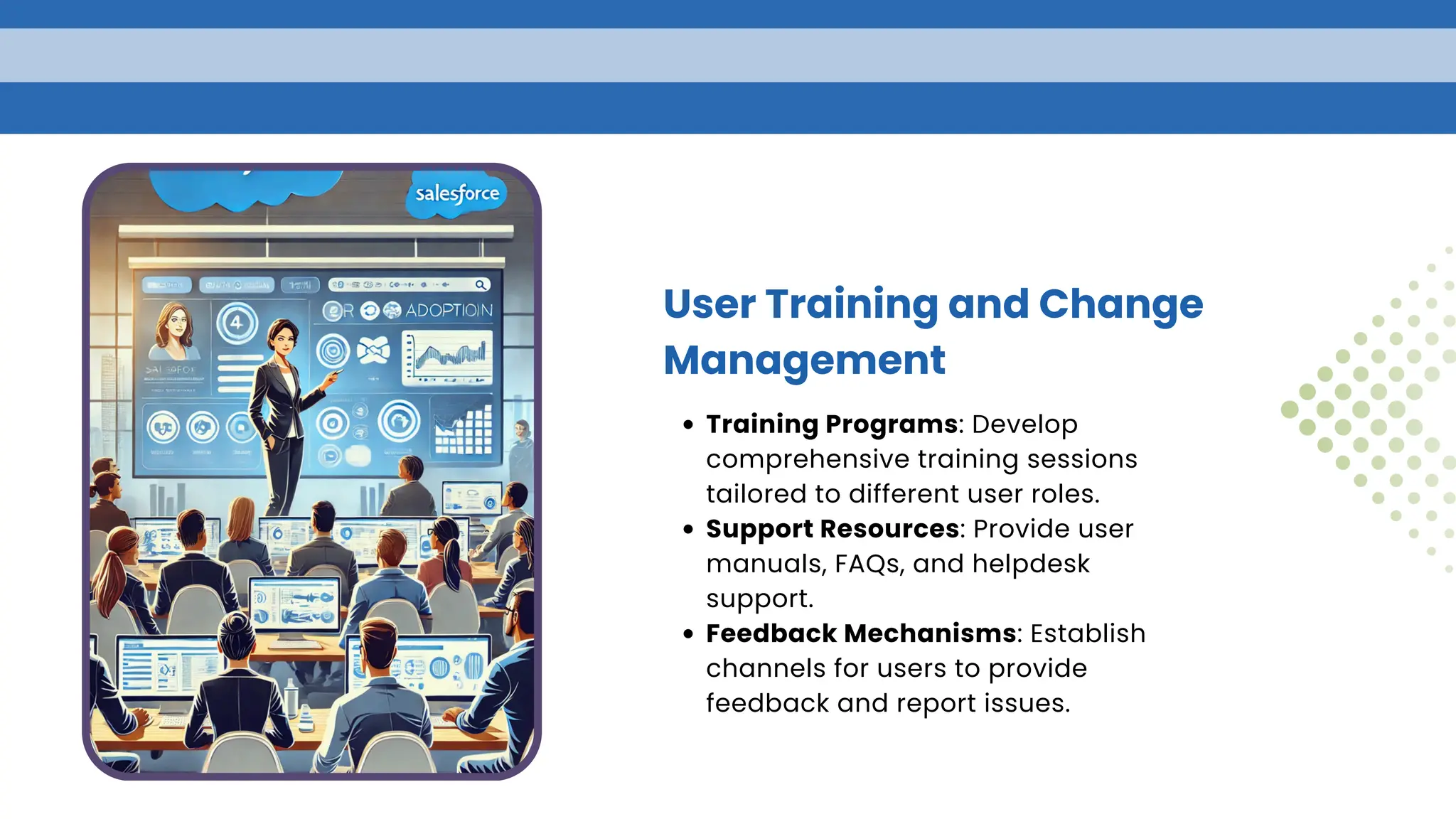User Training and Change
Management
Training Programs: Develop
comprehensive training sessions
tailored to different user roles.
Support Resources: Provide user
manuals, FAQs, and helpdesk
support.
Feedback Mechanisms: Establish
channels for users to provide
feedback and report issues.
 