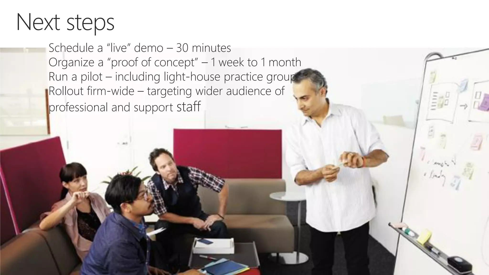 Next steps
Schedule a “live” demo – 30 minutes
Organize a “proof of concept” – 1 week to 1 month
Run a pilot – including light-house practice group
Rollout firm-wide – targeting wider audience of
professional and support staff
 