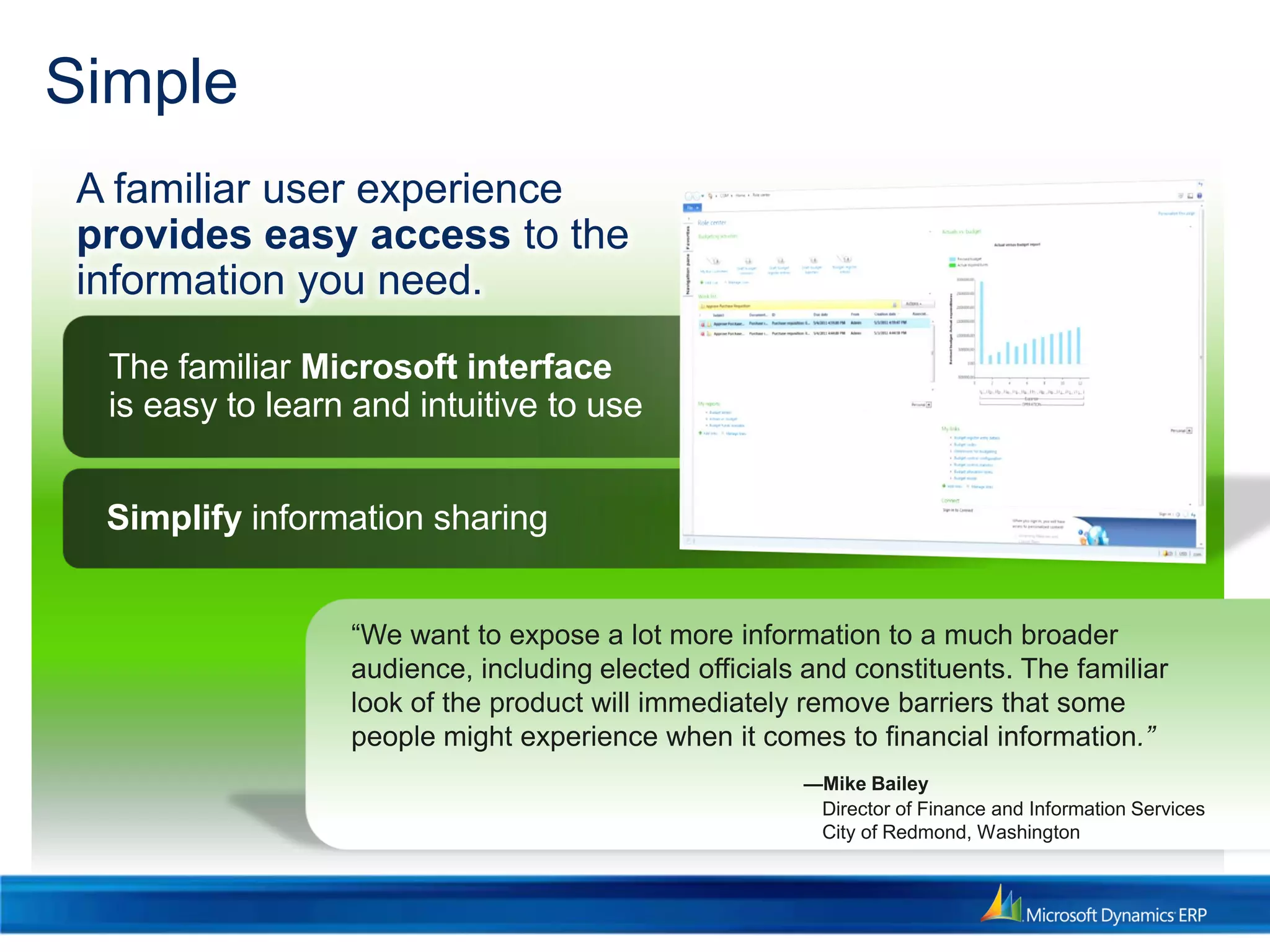 Simple
The familiar Microsoft interface
is easy to learn and intuitive to use
Simplify information sharing
A familiar user experience
provides easy access to the
information you need.
“We want to expose a lot more information to a much broader
audience, including elected officials and constituents. The familiar
look of the product will immediately remove barriers that some
people might experience when it comes to financial information.”
—Mike Bailey
Director of Finance and Information Services
City of Redmond, Washington
 
