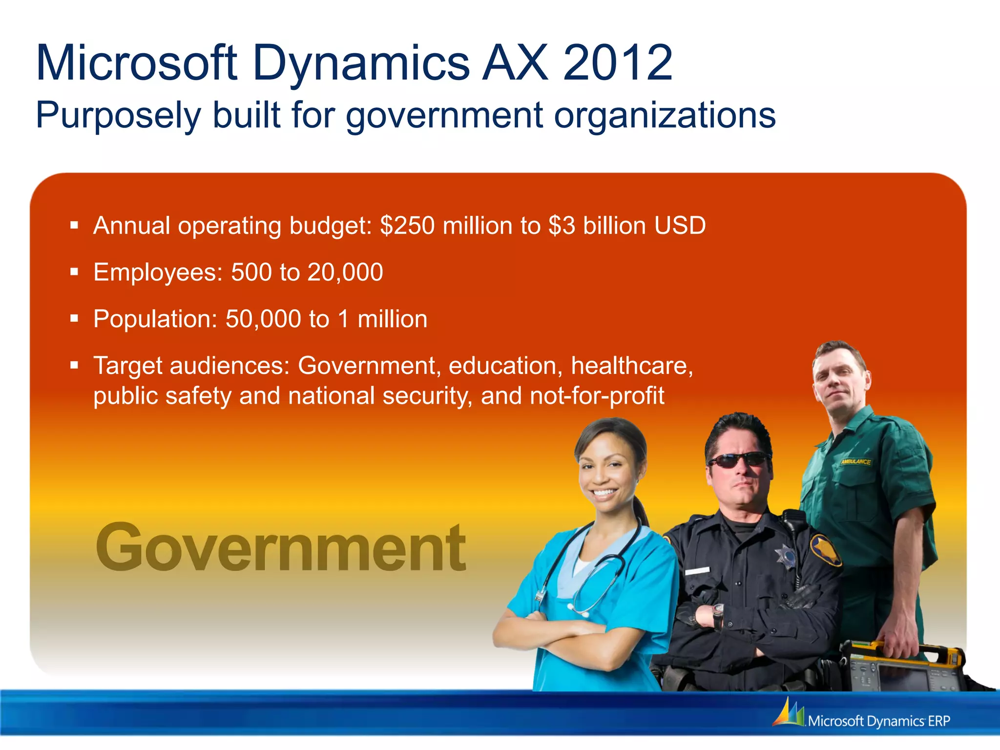 Microsoft Dynamics AX 2012
Purposely built for government organizations
 Annual operating budget: $250 million to $3 billion USD
 Employees: 500 to 20,000
 Population: 50,000 to 1 million
 Target audiences: Government, education, healthcare,
public safety and national security, and not-for-profit
 