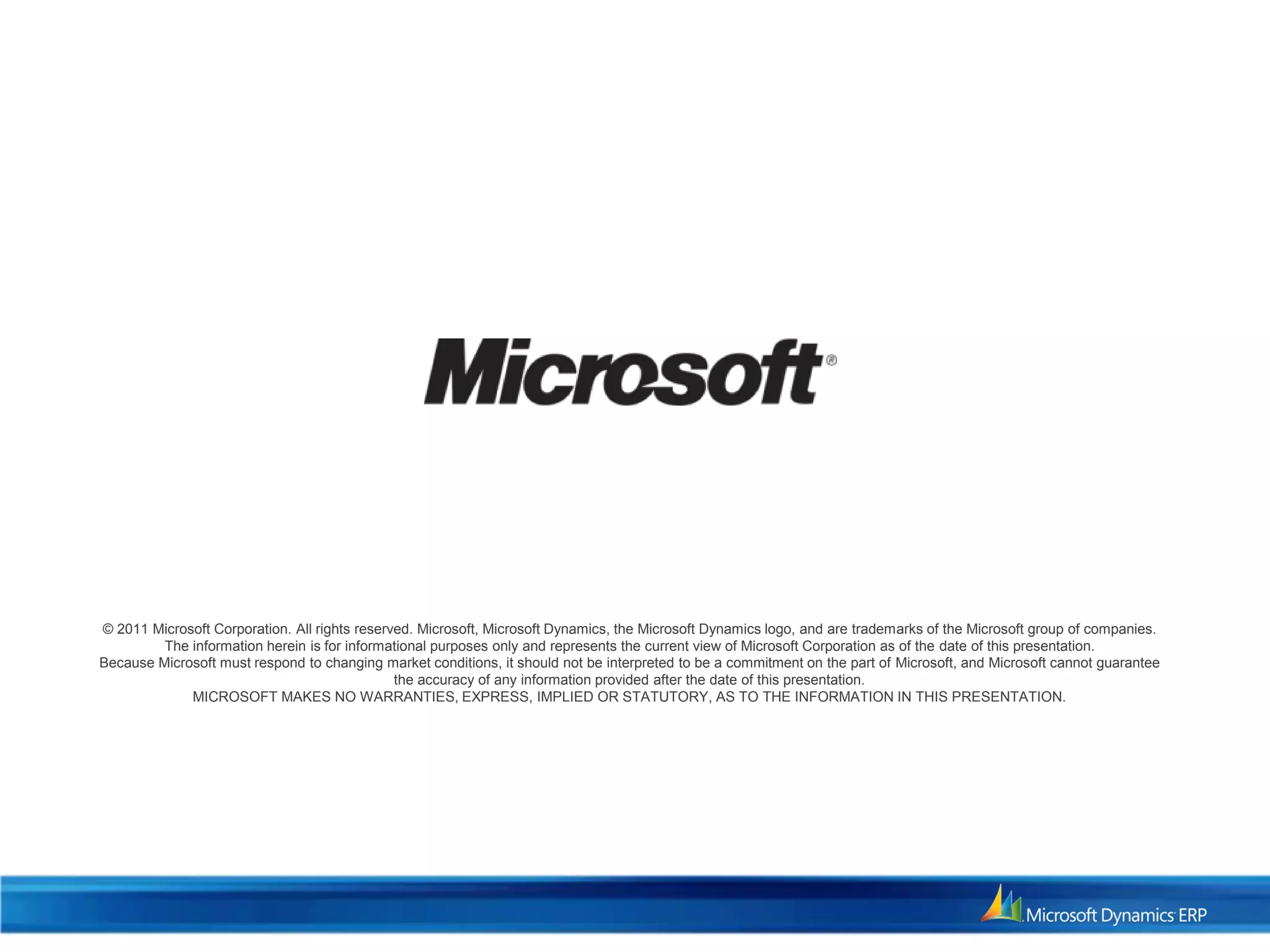 © 2011 Microsoft Corporation. All rights reserved. Microsoft, Microsoft Dynamics, the Microsoft Dynamics logo, and are trademarks of the Microsoft group of companies.
The information herein is for informational purposes only and represents the current view of Microsoft Corporation as of the date of this presentation.
Because Microsoft must respond to changing market conditions, it should not be interpreted to be a commitment on the part of Microsoft, and Microsoft cannot guarantee
the accuracy of any information provided after the date of this presentation.
MICROSOFT MAKES NO WARRANTIES, EXPRESS, IMPLIED OR STATUTORY, AS TO THE INFORMATION IN THIS PRESENTATION.
 