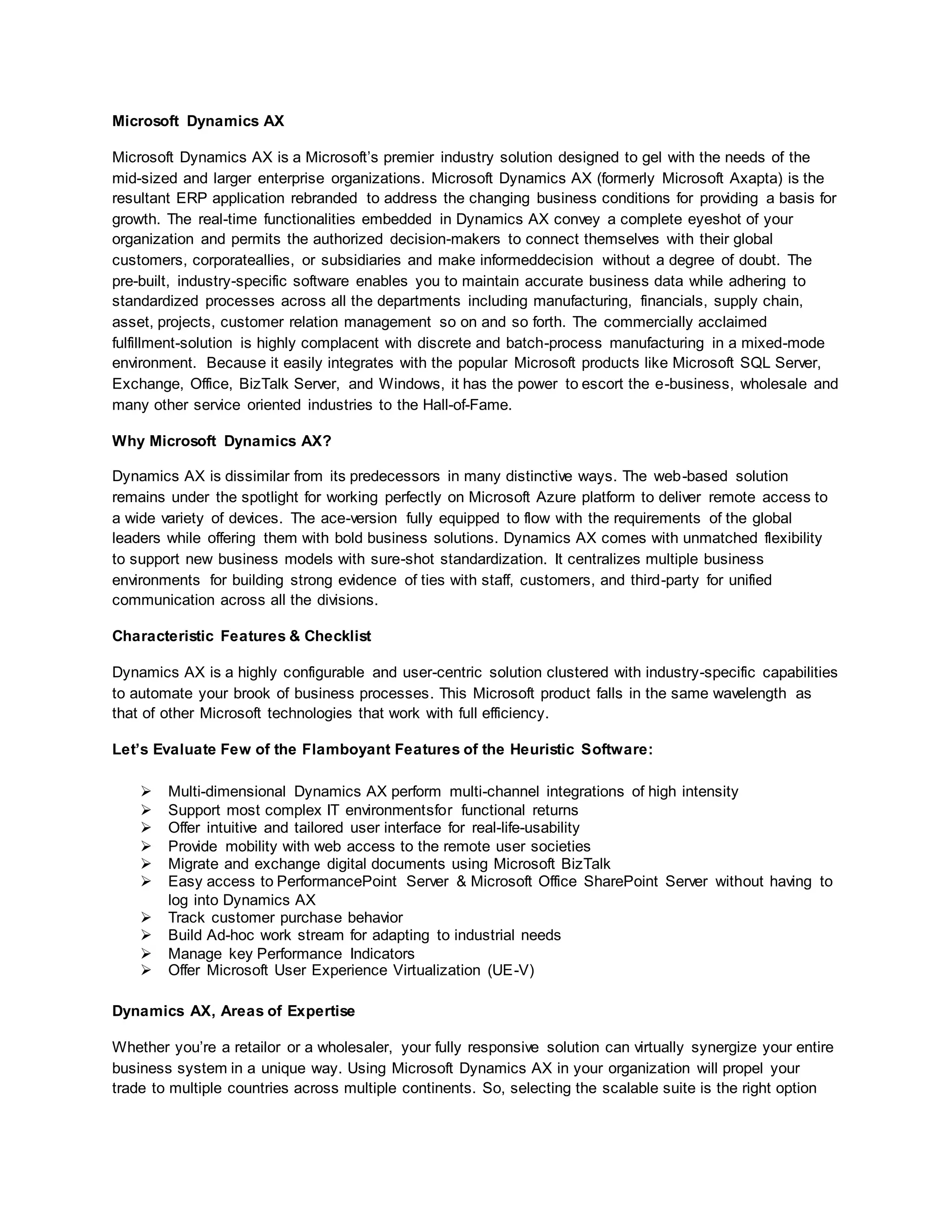 Microsoft Dynamics AX
Microsoft Dynamics AX is a Microsoft’s premier industry solution designed to gel with the needs of the
mid-sized and larger enterprise organizations. Microsoft Dynamics AX (formerly Microsoft Axapta) is the
resultant ERP application rebranded to address the changing business conditions for providing a basis for
growth. The real-time functionalities embedded in Dynamics AX convey a complete eyeshot of your
organization and permits the authorized decision-makers to connect themselves with their global
customers, corporateallies, or subsidiaries and make informeddecision without a degree of doubt. The
pre-built, industry-specific software enables you to maintain accurate business data while adhering to
standardized processes across all the departments including manufacturing, financials, supply chain,
asset, projects, customer relation management so on and so forth. The commercially acclaimed
fulfillment-solution is highly complacent with discrete and batch-process manufacturing in a mixed-mode
environment. Because it easily integrates with the popular Microsoft products like Microsoft SQL Server,
Exchange, Office, BizTalk Server, and Windows, it has the power to escort the e-business, wholesale and
many other service oriented industries to the Hall-of-Fame.
Why Microsoft Dynamics AX?
Dynamics AX is dissimilar from its predecessors in many distinctive ways. The web-based solution
remains under the spotlight for working perfectly on Microsoft Azure platform to deliver remote access to
a wide variety of devices. The ace-version fully equipped to flow with the requirements of the global
leaders while offering them with bold business solutions. Dynamics AX comes with unmatched flexibility
to support new business models with sure-shot standardization. It centralizes multiple business
environments for building strong evidence of ties with staff, customers, and third-party for unified
communication across all the divisions.
Characteristic Features & Checklist
Dynamics AX is a highly configurable and user-centric solution clustered with industry-specific capabilities
to automate your brook of business processes. This Microsoft product falls in the same wavelength as
that of other Microsoft technologies that work with full efficiency.
Let’s Evaluate Few of the Flamboyant Features of the Heuristic Software:
 Multi-dimensional Dynamics AX perform multi-channel integrations of high intensity
 Support most complex IT environmentsfor functional returns
 Offer intuitive and tailored user interface for real-life-usability
 Provide mobility with web access to the remote user societies
 Migrate and exchange digital documents using Microsoft BizTalk
 Easy access to PerformancePoint Server & Microsoft Office SharePoint Server without having to
log into Dynamics AX
 Track customer purchase behavior
 Build Ad-hoc work stream for adapting to industrial needs
 Manage key Performance Indicators
 Offer Microsoft User Experience Virtualization (UE-V)
Dynamics AX, Areas of Expertise
Whether you’re a retailor or a wholesaler, your fully responsive solution can virtually synergize your entire
business system in a unique way. Using Microsoft Dynamics AX in your organization will propel your
trade to multiple countries across multiple continents. So, selecting the scalable suite is the right option
 