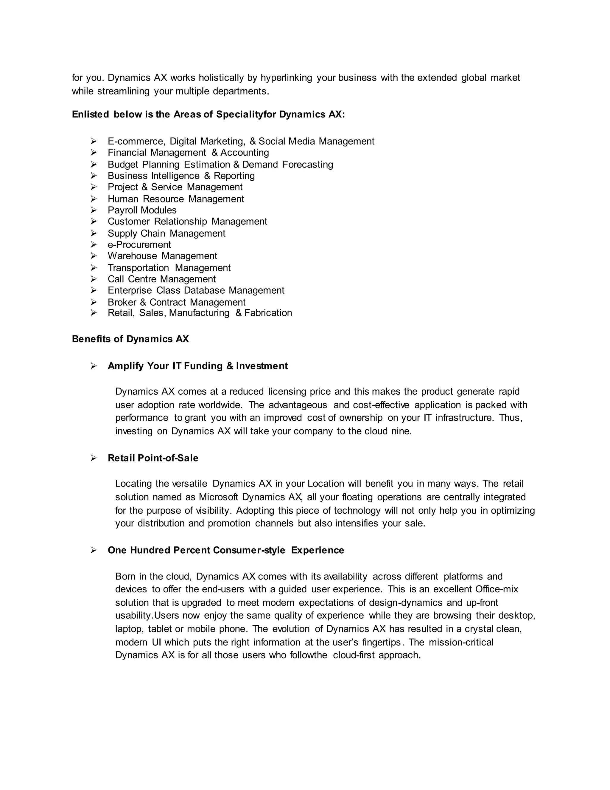 for you. Dynamics AX works holistically by hyperlinking your business with the extended global market
while streamlining your multiple departments.
Enlisted below is the Areas of Specialityfor Dynamics AX:
 E-commerce, Digital Marketing, & Social Media Management
 Financial Management & Accounting
 Budget Planning Estimation & Demand Forecasting
 Business Intelligence & Reporting
 Project & Service Management
 Human Resource Management
 Payroll Modules
 Customer Relationship Management
 Supply Chain Management
 e-Procurement
 Warehouse Management
 Transportation Management
 Call Centre Management
 Enterprise Class Database Management
 Broker & Contract Management
 Retail, Sales, Manufacturing & Fabrication
Benefits of Dynamics AX
 Amplify Your IT Funding & Investment
Dynamics AX comes at a reduced licensing price and this makes the product generate rapid
user adoption rate worldwide. The advantageous and cost-effective application is packed with
performance to grant you with an improved cost of ownership on your IT infrastructure. Thus,
investing on Dynamics AX will take your company to the cloud nine.
 Retail Point-of-Sale
Locating the versatile Dynamics AX in your Location will benefit you in many ways. The retail
solution named as Microsoft Dynamics AX, all your floating operations are centrally integrated
for the purpose of visibility. Adopting this piece of technology will not only help you in optimizing
your distribution and promotion channels but also intensifies your sale.
 One Hundred Percent Consumer-style Experience
Born in the cloud, Dynamics AX comes with its availability across different platforms and
devices to offer the end-users with a guided user experience. This is an excellent Office-mix
solution that is upgraded to meet modern expectations of design-dynamics and up-front
usability.Users now enjoy the same quality of experience while they are browsing their desktop,
laptop, tablet or mobile phone. The evolution of Dynamics AX has resulted in a crystal clean,
modern UI which puts the right information at the user’s fingertips. The mission-critical
Dynamics AX is for all those users who followthe cloud-first approach.
 