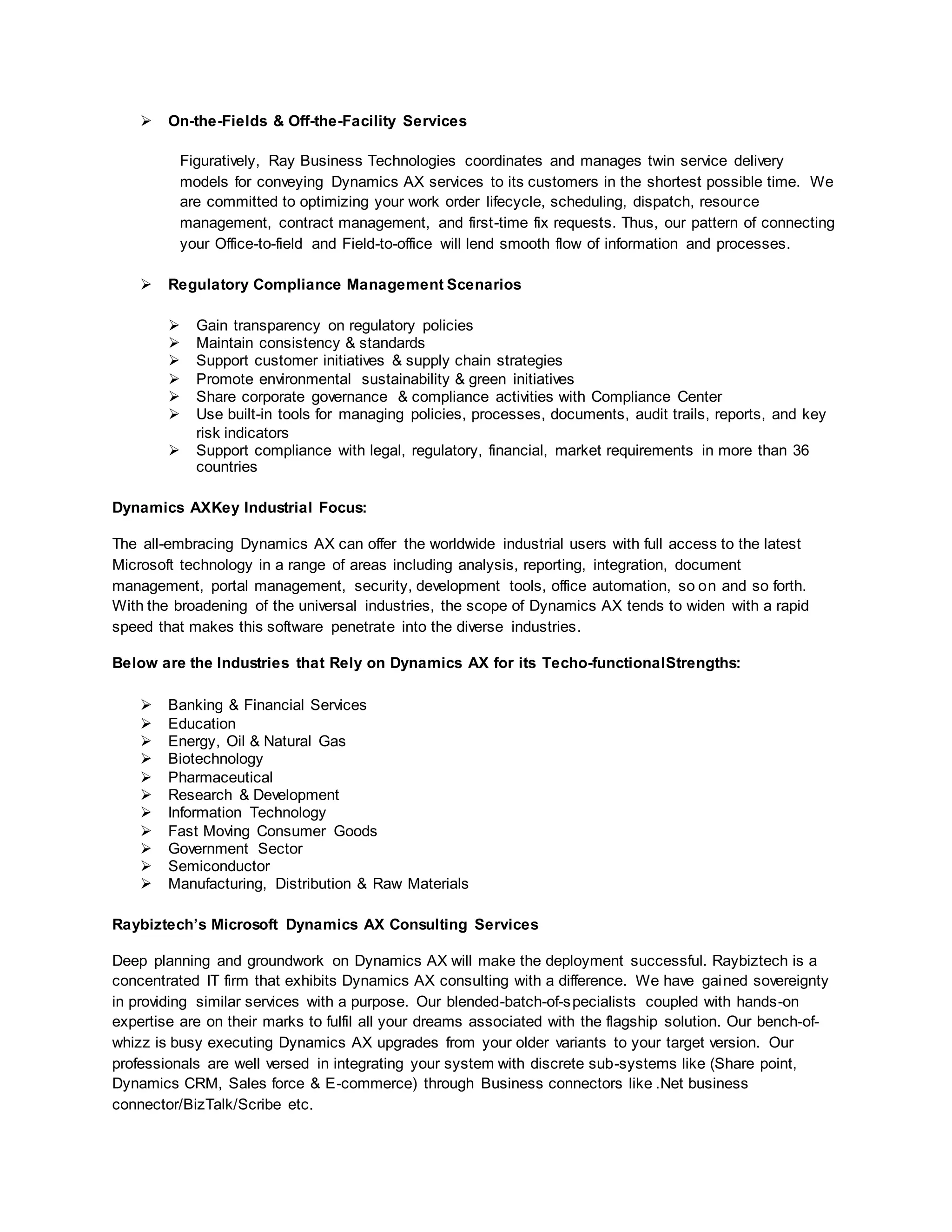  On-the-Fields & Off-the-Facility Services
Figuratively, Ray Business Technologies coordinates and manages twin service delivery
models for conveying Dynamics AX services to its customers in the shortest possible time. We
are committed to optimizing your work order lifecycle, scheduling, dispatch, resource
management, contract management, and first-time fix requests. Thus, our pattern of connecting
your Office-to-field and Field-to-office will lend smooth flow of information and processes.
 Regulatory Compliance Management Scenarios
 Gain transparency on regulatory policies
 Maintain consistency & standards
 Support customer initiatives & supply chain strategies
 Promote environmental sustainability & green initiatives
 Share corporate governance & compliance activities with Compliance Center
 Use built-in tools for managing policies, processes, documents, audit trails, reports, and key
risk indicators
 Support compliance with legal, regulatory, financial, market requirements in more than 36
countries
Dynamics AXKey Industrial Focus:
The all-embracing Dynamics AX can offer the worldwide industrial users with full access to the latest
Microsoft technology in a range of areas including analysis, reporting, integration, document
management, portal management, security, development tools, office automation, so on and so forth.
With the broadening of the universal industries, the scope of Dynamics AX tends to widen with a rapid
speed that makes this software penetrate into the diverse industries.
Below are the Industries that Rely on Dynamics AX for its Techo-functionalStrengths:
 Banking & Financial Services
 Education
 Energy, Oil & Natural Gas
 Biotechnology
 Pharmaceutical
 Research & Development
 Information Technology
 Fast Moving Consumer Goods
 Government Sector
 Semiconductor
 Manufacturing, Distribution & Raw Materials
Raybiztech’s Microsoft Dynamics AX Consulting Services
Deep planning and groundwork on Dynamics AX will make the deployment successful. Raybiztech is a
concentrated IT firm that exhibits Dynamics AX consulting with a difference. We have gained sovereignty
in providing similar services with a purpose. Our blended-batch-of-specialists coupled with hands-on
expertise are on their marks to fulfil all your dreams associated with the flagship solution. Our bench-of-
whizz is busy executing Dynamics AX upgrades from your older variants to your target version. Our
professionals are well versed in integrating your system with discrete sub-systems like (Share point,
Dynamics CRM, Sales force & E-commerce) through Business connectors like .Net business
connector/BizTalk/Scribe etc.
 