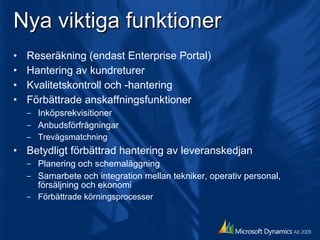 Nya viktiga funktioner Reseräkning (endast Enterprise Portal) Hantering av kundreturer Kvalitetskontroll och -hantering Förbättrade anskaffningsfunktioner Inköpsrekvisitioner Anbudsförfrågningar Trevägsmatchning Betydligt förbättrad hantering av leveranskedjan Planering och schemaläggning Samarbete och integration mellan tekniker, operativ personal, försäljning och ekonomi Förbättrade körningsprocesser 