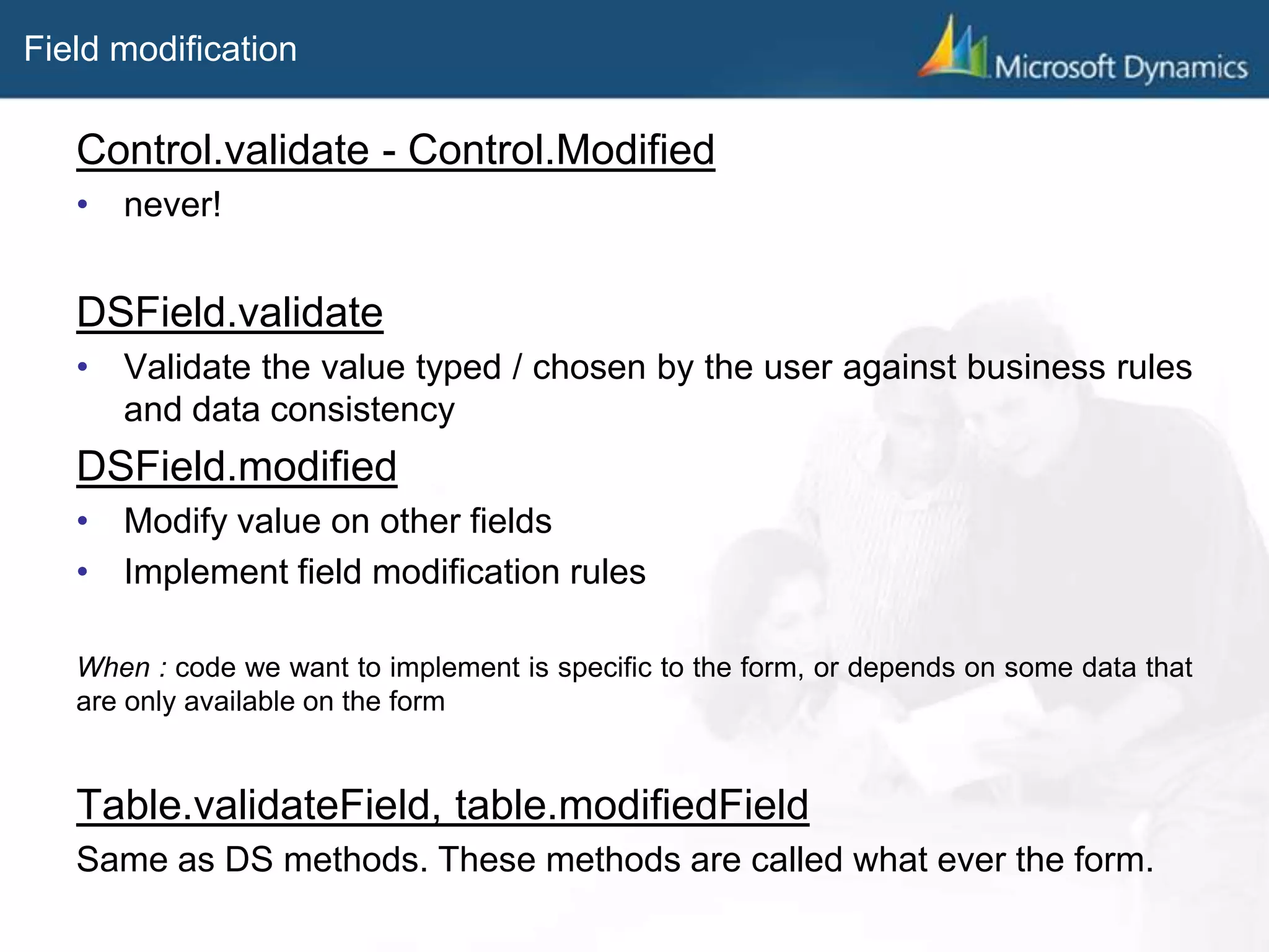 Field modification
Control.validate - Control.Modified
• never!
DSField.validate
• Validate the value typed / chosen by the user against business rules
and data consistency
DSField.modified
• Modify value on other fields
• Implement field modification rules
When : code we want to implement is specific to the form, or depends on some data that
are only available on the form
Table.validateField, table.modifiedField
Same as DS methods. These methods are called what ever the form.
 