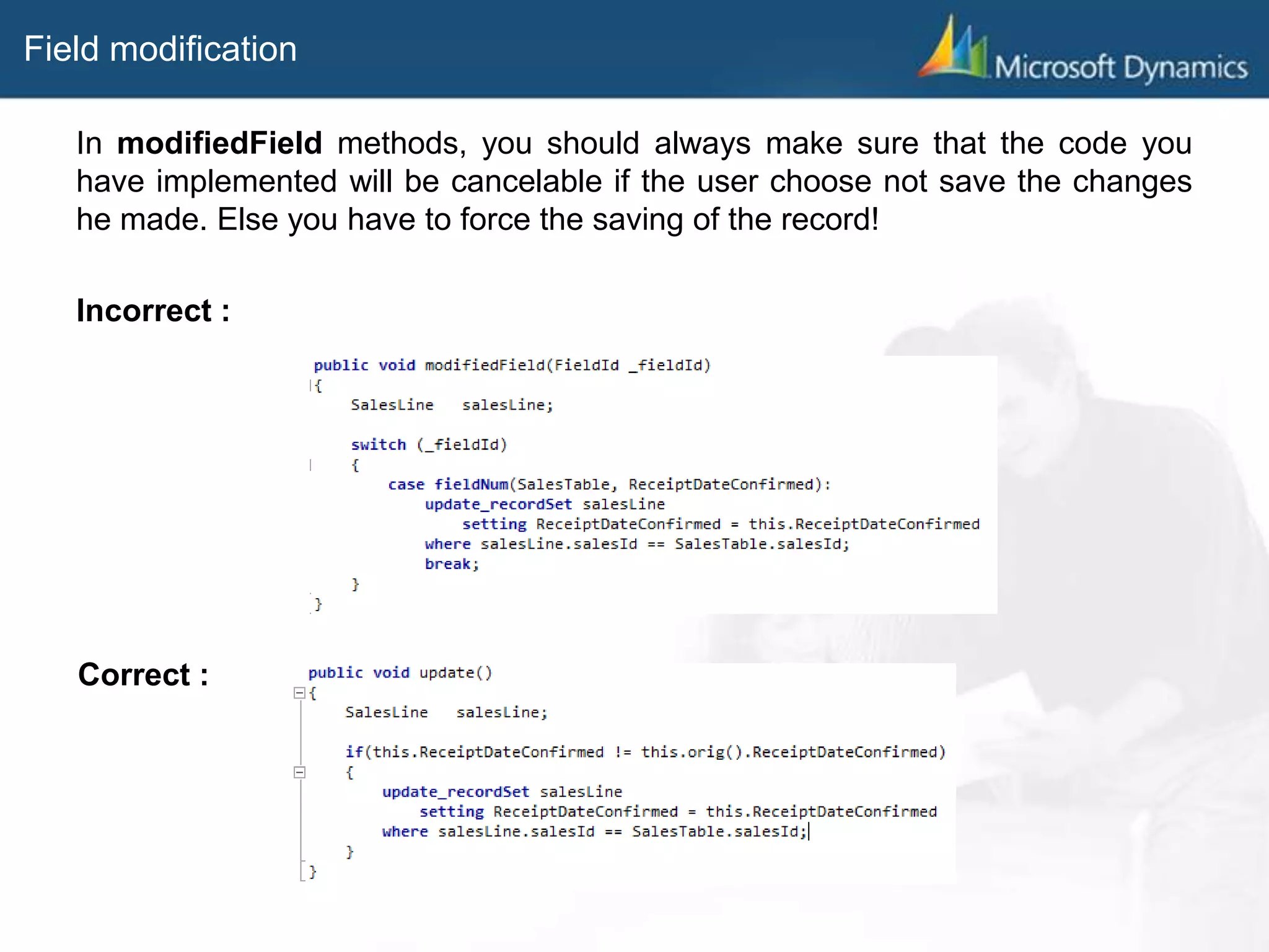 Field modification
In modifiedField methods, you should always make sure that the code you
have implemented will be cancelable if the user choose not save the changes
he made. Else you have to force the saving of the record!
Incorrect :
Correct :
 