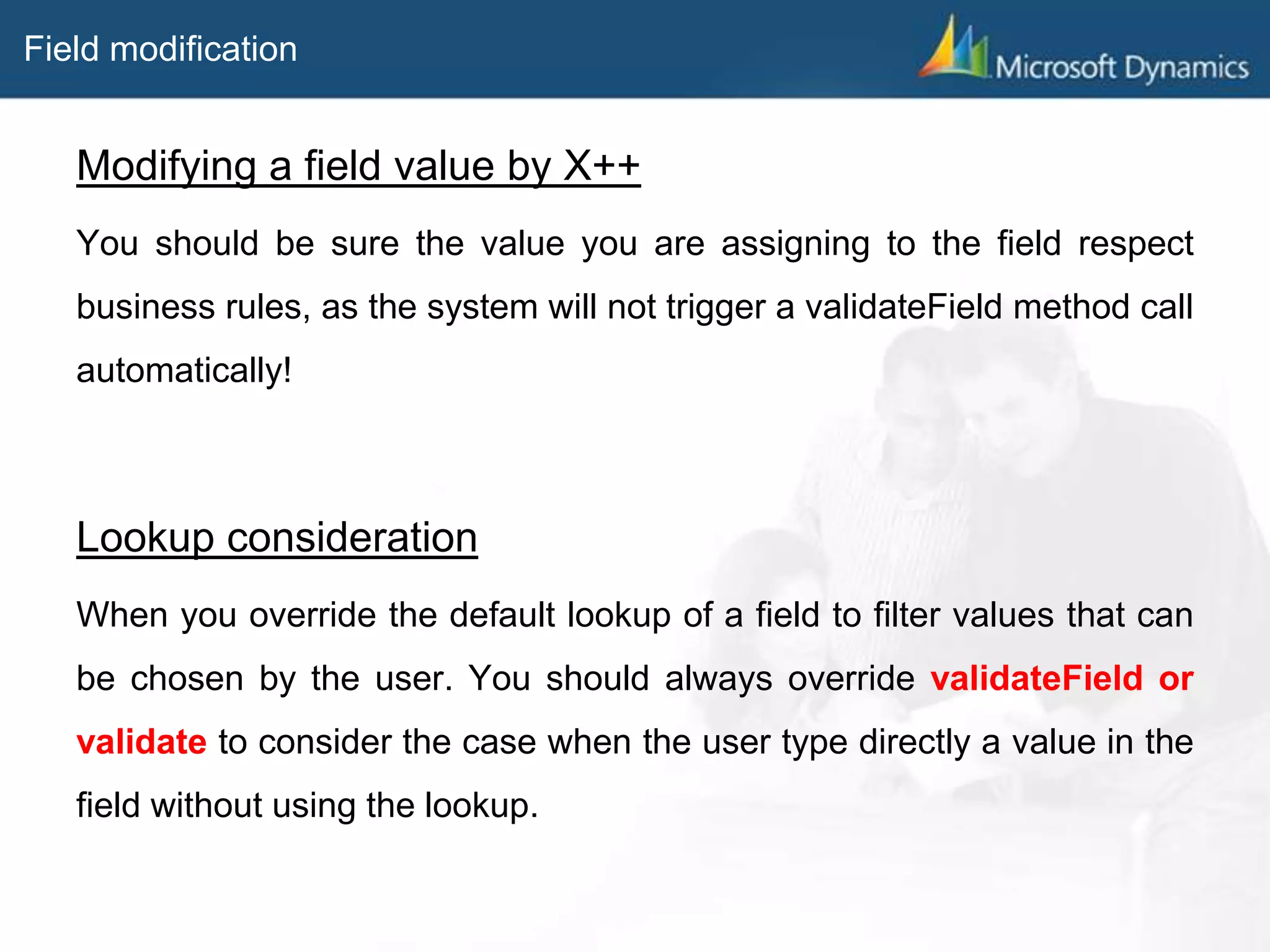 Field modification
Modifying a field value by X++
You should be sure the value you are assigning to the field respect
business rules, as the system will not trigger a validateField method call
automatically!
Lookup consideration
When you override the default lookup of a field to filter values that can
be chosen by the user. You should always override validateField or
validate to consider the case when the user type directly a value in the
field without using the lookup.
 