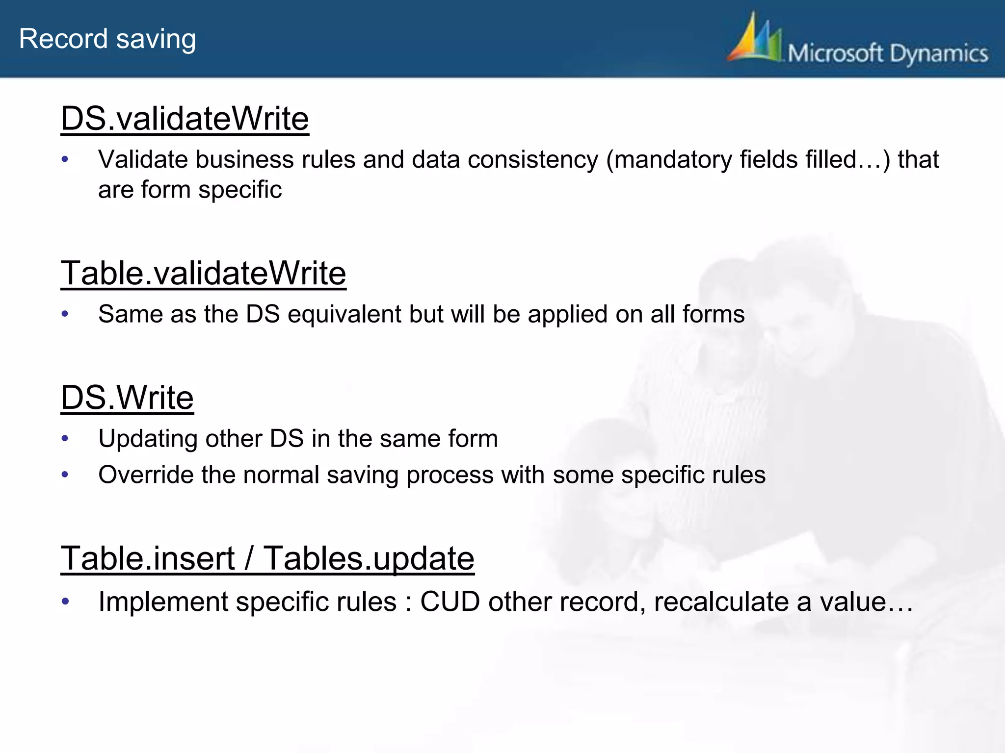 Record saving
DS.validateWrite
• Validate business rules and data consistency (mandatory fields filled…) that
are form specific
Table.validateWrite
• Same as the DS equivalent but will be applied on all forms
DS.Write
• Updating other DS in the same form
• Override the normal saving process with some specific rules
Table.insert / Tables.update
• Implement specific rules : CUD other record, recalculate a value…
 