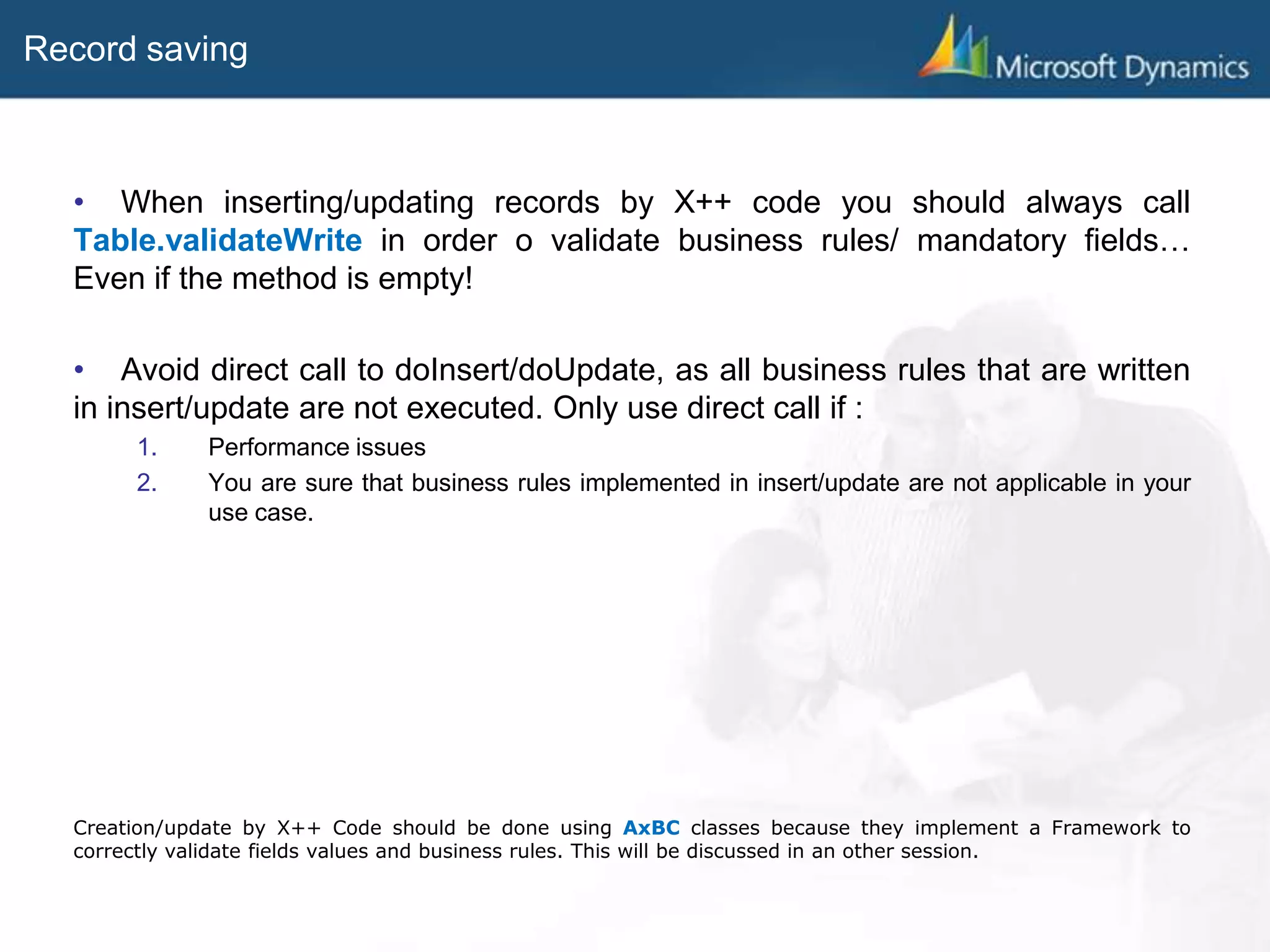 Record saving
• When inserting/updating records by X++ code you should always call
Table.validateWrite in order o validate business rules/ mandatory fields…
Even if the method is empty!
• Avoid direct call to doInsert/doUpdate, as all business rules that are written
in insert/update are not executed. Only use direct call if :
1. Performance issues
2. You are sure that business rules implemented in insert/update are not applicable in your
use case.
Creation/update by X++ Code should be done using AxBC classes because they implement a Framework to
correctly validate fields values and business rules. This will be discussed in an other session.
 