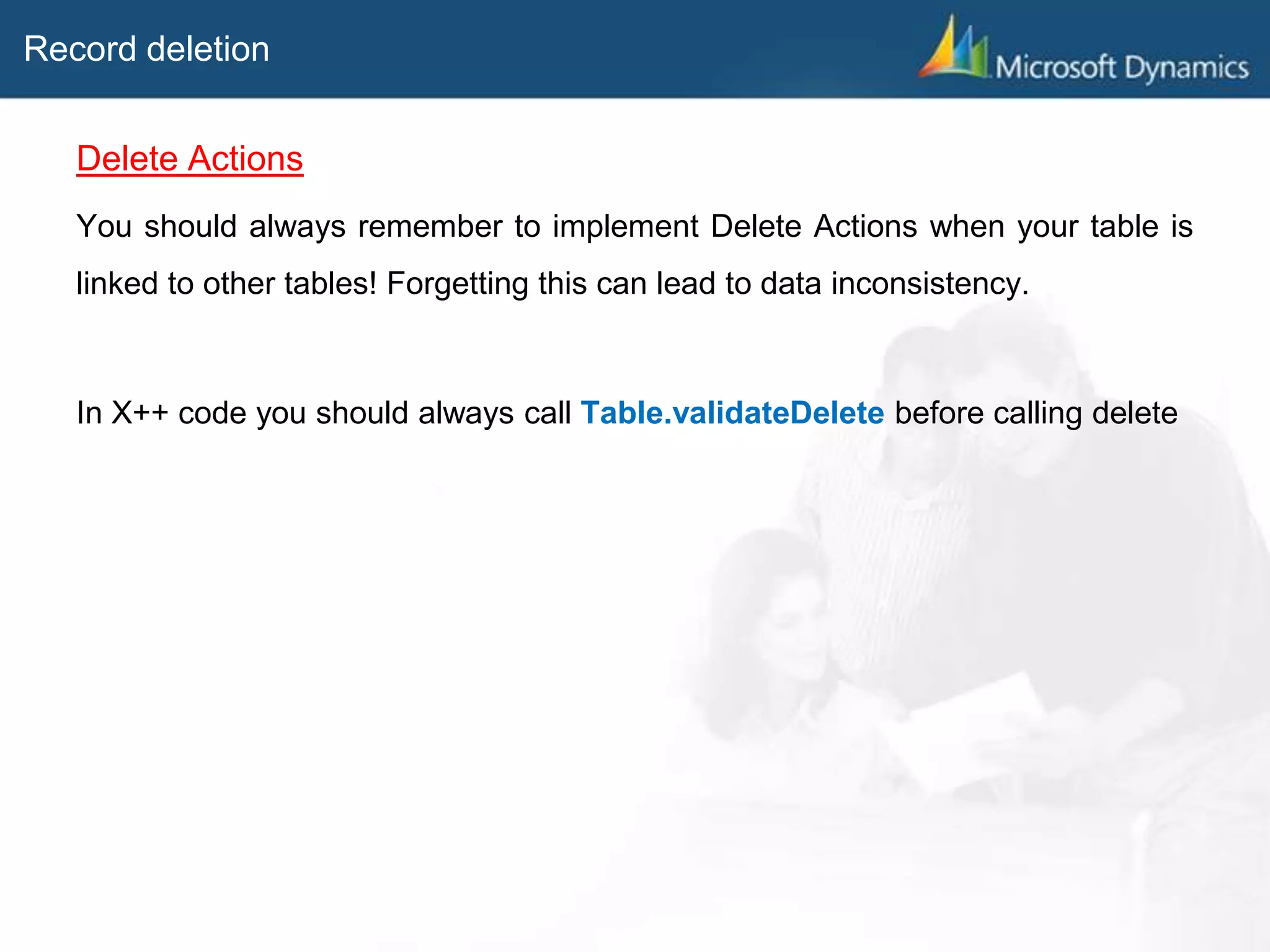 Record deletion
Delete Actions
You should always remember to implement Delete Actions when your table is
linked to other tables! Forgetting this can lead to data inconsistency.
In X++ code you should always call Table.validateDelete before calling delete
 