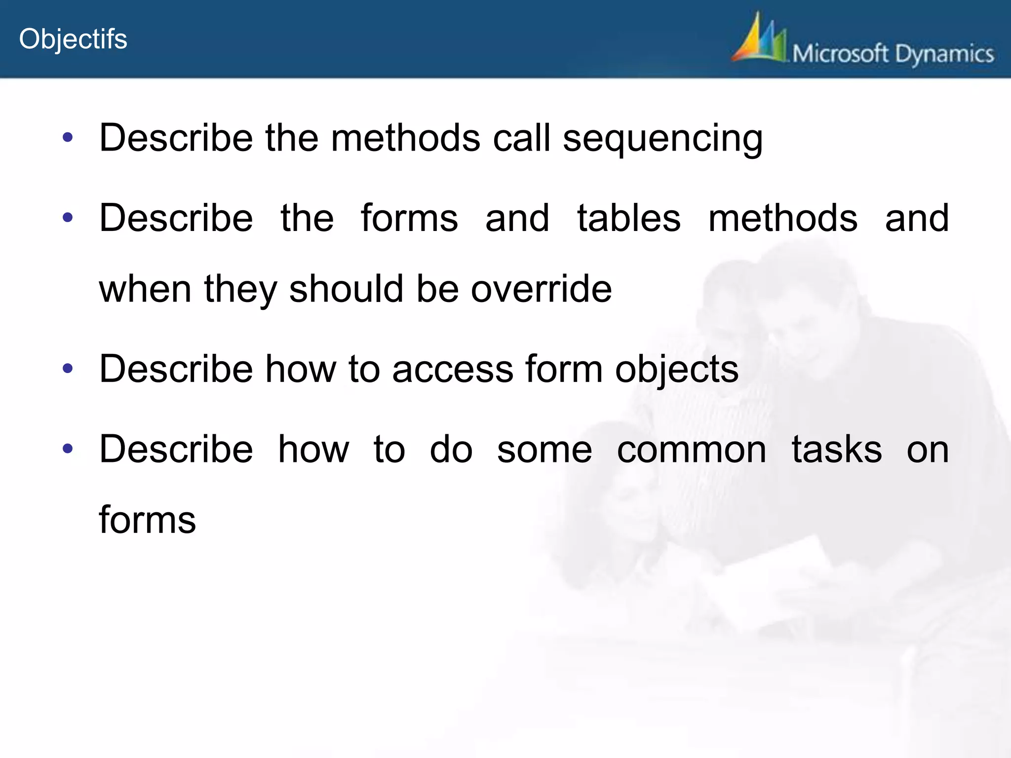 Objectifs
• Describe the methods call sequencing
• Describe the forms and tables methods and
when they should be override
• Describe how to access form objects
• Describe how to do some common tasks on
forms
 
